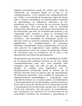 páginas precedentes ponde de relieve que, lejos de
constitutir un esquema lineal en el que a un
comportamiento -o un conjunto de comportamientos
un "estilo" o un método de enseñanza- sigue de forma
más o menos automática un determinada resultado
de aprendizaje, la influencia educativa de los
profesores se ejerce a través de un proceso mucho
más complejo. Por una parte, está la actividad
constructiva del alumno como factor determinante de
la interacción; por otra, la actividad del profesor y su
capacidad para orientar y guiar la actividad del
alumno hacia la realización de los aprendizajes
escolares. Así entendida, la enseñanza puede ser
descrita como un proceso continuo de negociación de
significados,
de
establecimiento
de
contextos
mentales compartidos, fruto y plataforma a la vez de
este proceso de negociación cuyo análisis implica
necesariamente tener en cuenta el intrincado núcleo
de relaciones que se establecen en el aula y las
aportaciones de todos los participantes.
El panorama que presenta en la actualidad el estudio
de la interacción profesor/alumno es de este modo
considerablemente más rico, pero también más
complejo, que hace tan sólo un par de décadas.
Quizás
el
cambio
más
importante
sea
el
desplazamiento producido desde el interés por la
eficacia docente hacia el interés por los mecanismos
de influencia educativa. Este cambio ha supuesto un
replanteamiento metodológico y conceptual cuyo
ingrediente básico es, a nuestro juicio, la reafirmación
y reinterpretación de los postulados constructivistas a
partir de la toma de conciencia de la naturaleza social
y socializadora de la educación escolar (ver el capítulo
23 de este volumen). Por una parte, el conocimiento
que construyen los alumnos en el transcurso de las
actividades escolares de enseñanza y aprendizaje se
178

 