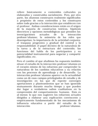 refiere básicamente a contenidos culturales ya
elaborados y construidos socialmente. Pero, por otra
parte, los alumnos construyen realmente significados
a propósito de estos contenidos y los construyen
sobre todo gracias a la interacción que establecen con
el profesor. Ambas consideraciones están en el origen
de la mayoría de constructos teóricos, hipótesis
directrices y opciones metodológicas que presiden las
invest igaciones
actuales
de
la
interacción
profesor/alumno; la asimetría de los roles que
desempeñan; la importancia de la actividad conjunta;
el traspaso progresivo y gradual del control y la
responsabilidad; el papel decisivo de la naturaleza de
la tarea y de la estructura del contenido; las
funciones del habla de los participantes y su
potencialidad instrumental para negociar y compartir
significados; etc.
Pero el cambio al que aludimos ha supuesto también
situar el estudio de la interacción profesor/alumno en
el corazón mismo de los esfuerzos por comprender la
naturaleza de los cambios educativos y su relación
con los procesos de aprendizaje y de desarrollo. La
interacción profesor/alumno aparece en la actualidad
como un de esos campos privilegiados de estudio y de
investigación en los que de repente convergen
aportaciones y planteamientos que se han ignorado
mutuamente durante mucho tiempo y que pueden
dar lugar a verdaderos saltos cualitativos en la
comprensión del comportamiento humano. Esto es
al menos lo que nos sugieren los esfuerzos actuales
dirigidos a elaborar una explicación convincente y
empíricamente fundamentada de los mecanismos de
influencia educativa a partir del estudio de la
interacción
profesor/alumno.

179

 