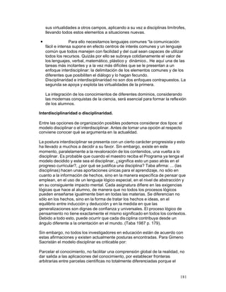 sus virtualidades a otros campos, aplicando a su vez a disciplinas limítrofes,
llevando todos estos elementos a situaciones nuevas.
—

Para ello necesitamos lenguajes comunes “la comunicación
fácil e intensa supone en efecto centros de interés comunes y un lenguaje
común que todos manejen con facilidad y del cual sean capaces de utilizar
todos los recursos. Quizás por ello se subraya cotidianamente el valor de
los lenguajes, verbal, matemático, plástico y dinámico.. He aquí una de las
tareas más incitantes y a la vez más difíciles que se le presentan a un
enfoque interdisciplinar: la delimitación de los elementos comunes y de los
diferentes que posibiliten el diálogo y lo hagan fecundo.
Disciplinaridad e interdisciplinaridad no son dos enfoques contrapuestos. La
segunda se apoya y explota las virtualidades de la primera.
La integración de los conocimientos de diferentes dominios, considerando
las modernas conquistas de la ciencia, será esencial para formar la reflexión
de los alumnos.

Interdisciplinaridad o disciplinaridad.
Entre las opciones de organización posibles podemos considerar dos tipos: el
modelo disciplinar o el interdisciplinar. Antes de tomar una opción al respecto
conviene conocer qué se argumenta en la actualidad.
La postura interdisciplinar se presenta con un cierto carácter progresista y esto
ha llevado a muchos a decidir a su favor. Sin embargo, existe en este
momento, paralelamente a la revaloración de los contenidos, una vuelta a lo
disciplinar. Es probable que cuando el maestro reciba el Programa ya tenga el
modelo decidido y este sea el disciplinar, ¿significa esto un paso atrás en el
progreso curricular?, ¿por qué se justifica una disciplina? Taba afirma: ... (las
disciplinas) hacen unas aportaciones únicas para el aprendizaje, no sólo en
cuanto a la información de hechos, sino en la manera específica de pensar que
emplean, en el uso de un lenguaje lógico especial, en el nivel de abstracción y
en su consiguiente impacto mental. Cada asignatura difiere en las exigencias
lógicas que hace al alumno, de manera que no todos los procesos lógicos
pueden enseñarse igualmente bien en todas las materias. Se diferencian no
sólo en los hechos, sino en la forma de tratar los hechos e ideas, en el
equilibrio entre inducción y deducción y en la medida en que las
generalizaciones son dignas de confianza y universales. El proceso lógico de
pensamiento no tiene exactamente el mismo significado en todos los contextos.
Debido a todo esto, puede ocurrir que cada dis ciplina contribuya desde un
ángulo diferente a la orientación en el mundo. (Taba 1987 p. 179).
Sin embargo, no todos los investigadores en educación están de acuerdo con
estas afirmaciones y existen actualmente posturas encontradas. Para Gimeno
Sacristán el modelo disciplinar es criticable por:
Parcelar el conocimiento, no facilitar una comprensión global de la realidad, no
dar salida a las aplicaciones del conocimiento, por establecer fronteras
arbitrarias entre parcelas científicas no totalmente diferenciadas porque el

181

 