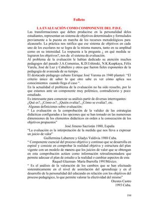 Folleto
LA EVALUACIÓN COMO COMPONENTE DEL P.D.E.
Las transformaciones que deben producirse en la personalidad delos
estudiantes, representan un sistema de objetivos determinados y formulados
previamente a la puesta en marcha de los recursos metodológicos para
alcanzarlo. La práctica nos ratifica que ese sistema de objetivos en cada
uno de los escolares no se logra de la misma manera, tanto en su amplitud
como en su intensidad. La respuesta a la pregunta ¿ en qué medida se
lograron los objetivos?, nos da el sistema de evaluación.
Al problema de la evaluación le habían dedicado su atención muchos
pedagogos del pasado J.A.Comenius, K.D.Ushinski, N.K.Kuspkaya, Félix
Varela, José de Luz y Caballero y otros que fueron fieles exponentes de la
pedagogía de avanzada de su tiempo.
El destacado pedagogo cubano Enrique José Varona en 1940 planteó: “El
criterio único de saber lo que otro sabe es ver cómo aplica sus
conocimientos cuando llega el caso “.
En la actualidad el problema de la evaluación no ha sido resuelto, por lo
que estamos ante un componente muy polémico, contradictorio y poco
estudiado.
Es interesante para comenzar su análisis partir de diversas interrogantes:
¿Qué es?, ¿Cómo es?, ¿Quién evalúa?, ¿Cómo se evalúa?, etc.
Algunas definiciones sobre evaluación:
“ La evaluación es la comprobación de la validez de las estrategias
didácticas configuradas a las opciones que se han tomado en las numerosas
dimensiones de los elementos didácticos en orden a la consecución de los
objetivos propuestos”
José Jimeno Sacristán 1980, España
“La evaluación es la interpretación de la medida que nos lleva a expresar
un juicio de valor”
Guillermina Labarrere y Gladys Valdivia 1988 Cuba.
“ Componente esencial del proceso objetivo y continuo que se desarrolla en
espiral y consiste en comprobar la realidad objetiva y estructura del plan
vigente con un modelo de manera que los juicios de valor que se obtengan
en esta comprobación actúen como información retroalimentadora que
permite adecuar el plan de estudio a la realidad o cambiar aspectos de esta
Raquel Glazman- María Ibarrolla 1991México.
“ Es el análisis de la valoración de los cambios que se han efectuado
sistemáticamente en el nivel de asimilación del aprendizaje y en el
desarrollo de la personalidad del educando en relación con los objetivos del
proceso pedagógico, lo que permite valorar la efectividad del mismo”
Orestes Castro
1993 Cuba.
184

 