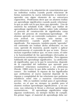 hace referencia a la adquisición de conocimientos que
un individuo realiza cuando puede relacionar de
forma sustantiva la nueva información o material a
aprender con algún elemento de su estructura
cognocitiva. Prodríamos decir que un alumno realiza
un aprendizaje significativo cuando puede relacionar
lo que ya sabe con lo que tiene que aprender. Uno de
nosotros ha señalado (Coll, 1987c) que hablar de
aprendizaje significativo implica sobre todo enfatizar
el proceso de construcción de significados como
núcleo del proceso de enseñanza/aprendizaje. El
alumno aprende un contenido cualquiera -un valor,
una actitud, un concepto, una norma, un
procedimientocuando
puede
atribuirle
un
significado. Por supuesto, también puede "aprender"
ese contenido sin realizar dicha atribución; en ese
caso, aprende de mamoria, puede repetir o aplicar
mecánicamente el contenido de que se trate. Parece
incluso superfluo indicar que, en esos casos, el valor
y la funcionalidad de los aprendizajes efectuados se
encuentran seriamente comprometidos. Pero sigamos
hablando del aprendizaje significativo. La atribución
de significados, que es lo que le caracteriza, depende
de la capacidad del individuo que aprende para
establecer relaciones sustantivas y no arbitrarias
(Novak, 1982) entre lo que debe asimilar y lo que ya
conoce. En realidad, la riqueza de los significados
que atribuimos al nuevo material depende de la
riqueza y complejidad de las relaciones que podamos
establecer entre éste y nuestros conocimientos
previos. Ello es también verdad para el aprendizaje
escolar, en el que no siempre es posible para el
alumno realizar aprendizajes significativos -y en ese
caso, sus esfuerzos le llevan a efectuar aprendizajes
memorísticos-.
El aprendizaje significativo exige
algunas condiciones, no siempre fáciles de cumplir.
En primer lugar, el material de aprendizaje debe ser
15

 