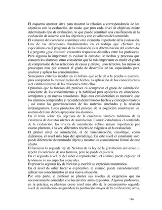 El esquema anterior sirve para mostrar la relación o correspondencia de los
objetivos con la evaluación, de modo que para cada nivel de objetivos existe
determinado tipo de evaluación, lo que puede constituir una clasificación de la
evaluación de acuerdo con los objetivos y con el volumen del contenido.
El volumen del contenido constituye otro elemento importante de la evaluación.
Una de las direcciones fundamentales en el trabajo que efectúan los
especialistas en el programa de la evaluación es la determinación del contenido.
La pregunta ¿qué evaluar?, encuentra respuestas disímiles entre los profesores.
Para algunos lo importante es evaluar la cantidad de hechos y procesos que
conocen los alumnos; otros consideran que lo más importante es medir el grado
de comprensión de las relaciones de causa y efecto; unos terceros, los menos se
preocupan más por conocer el grado de desarrollo de las capacidades para
analizar y aplicar los conocimientos.
Semejantes criterios inciden en el énfasis que se le dé a la prueba o examen,
para comprobar la memorización de hechos, la aplicación de los conocimientos
o el establecimiento de las relaciones entre ellos.
Opinamos que la función del profesor es comprobar el grado de asimilación
consciente de los conocimientos y la habilidad para aplicarlos en situaciones
semejantes y en nuevas situaciones. Bajo esta consideración es necesario que
los alumnos comprendan y recuerden determinados hechos y conceptos básicos
, así como las generalizaciones de las materias enseñadas y la relación
interasignatura. Estos productos del proceso de la cognición constituyen un
sistema del cual deben apropiarse los alumnos.
En el tema sobre los objetivos de la enseñanza también hablamos de la
existencia de distintos niveles de asimilación. Cuando estudiamos el contenido
de la evaluación, los niveles de asimilación cobran mayor importancia por
cuanto plantean, a la vez, diferentes niveles de exigencia en la evaluación.
El primer nivel de asimilación, el de familiarización, constituye, como
dijéramos, el nivel más bajo del aprendizaje. En este nivel el estudiante solo
puede diferenciar determinado objeto y mostrar un conocimiento formal de este
objeto.
Diferenciar la segunda ley de Newton de la ley de la gravitación universal, o
repetir el contenido de una fórmula, pero no puede explicarla.
En el segundo nivel, el del saber o reproductivo, el alumno puede explicar el
fenómeno en sus aspectos esenciales.
Expresar la segunda ley de Newton y escribir su expresión matemática.
En el nivel de saber hacer o explicativo, el alumno puede careadoramente
aplicar sus conocimientos en una nueva situación.
Por otra parte, el profesor se plantea sus niveles de exigencias que no
necesariamente coinciden con los niveles antes expuestos. Algunos profesores,
en la práctica, se plantean como nivel más alto de la comprensión- segundo
nivel de asimilación- asignándole la puntuación mayor de la calificación; otros,
186

 