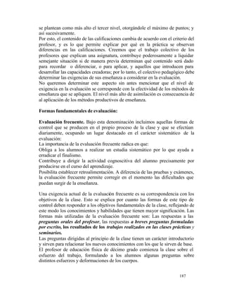 se plantean como más alto el tercer nivel, otorgándole el máximo de puntos; y
así sucesivamente.
Por esto, el contenido de las calificaciones cambia de acuerdo con el criterio del
profesor, y es lo que permite explicar por qué en la práctica se observan
diferencias en las calificaciones. Creemos que el trabajo colectivo de los
profesores que explican una asignatura, contribuye poderosamente a liquidar
semejante situación si de manera previa determinan qué contenido será dado
para recordar o diferenciar, o para aplicar, y aquellos que introducen para
desarrollar las capacidades creadoras; por lo tanto, el colectivo pedagógico debe
determinar las exigencias de sus enseñanza a considerar en la evaluación.
No queremos determinar este aspecto sin antes mencionar que el nivel de
exigencia en la evaluación se corresponde con la efectividad de los métodos de
enseñanza que se apliquen. El nivel más alto de asimilación es consecuencia de
al aplicación de los métodos productivos de enseñanza.
Formas fundamentales de evaluación:
Evaluación frecuente. Bajo esta denominación incluimos aquellas formas de
control que se producen en el propio proceso de la clase y que se efectúan
diariamente, ocupando un lugar destacado en el carácter sistemático de la
evaluación:
La importancia de la evaluación frecuente radica en que:
Obliga a los alumnos a realizar un estudia sistemático por lo que ayuda a
erradicar el finalismo.
Contribuye a dirigir la actividad cognoscitiva del alumno precisamente por
producirse en el curso del aprendizaje.
Posibilita establecer retroalimentación. A diferencia de las pruebas y exámenes,
la evaluación frecuente permite corregir en el momento las dificultades que
puedan surgir de la enseñanza.
Una exigencia actual de la evaluación frecuente es su correspondencia con los
objetivos de la clase. Esto se explica por cuanto las formas de este tipo de
control deben responder a los objetivos fundamentales de la clase, reflejando de
este modo los conocimientos y habilidades que tienen mayor significación. Las
formas más utilizadas de la evaluación frecuente son: Las respuestas a las
preguntas orales del profesor, las respuestas a breves preguntas formuladas
por escrito, los resultados de los trabajos realizados en las clases prácticas y
seminarios.
Las preguntas dirigidas al principio de la clase tienen un carácter introductorio
y sirven para relacionar los nuevos conocimientos con los que le sirven de base.
El profesor de educación física de décimo grado comienza la clase sobre el
esfuerzo del trabajo, formulando a los alumnos algunas preguntas sobre
distintos esfuerzos y deformaciones de los cuerpos.
187

 