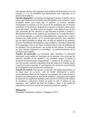 estos puedan trazarse una estrategia para erradicar las deficiencias, sirve de
estímulo y a la vez posibilita una participación más consciente en el
proceso de enseñanza.
Función diagnóstico. La función de diagnóstico permite el análisis de las
causas que incidieron en las deficiencias detectadas en la evaluación. Estos
resultados deben servir para que el profesor se formule múltiples
interrogantes en relación con las causas de los problemas que se hicieron
manifiesto. Todo profesor, después de un proceso evaluativo, debe pensar
en las decisiones que debe tomar con respecto a los objetivos que no han
sido alcanzados por los alumnos, lo cual demostró la prueba o examen, y
debe pensar también en los cambios que introducirá en su modo de actuar o
en el de los alumnos. La práctica, lamentablemente, muestra que a esto el
profesor, por regla general, no le concede gran atención, pues considera
que los bajos resultados se deben solo a la falta de estudio de los alumnos;
resuelve el problema exhortándolos a que estudien, y continúa el desarrollo
de la asignatura como si los bajos resultados fuesen solo un problema de
los alumnos. Para los profesores que actúan de esta manera, la evaluación
no tiene función diagnóstica ni contribuye al perfeccionamiento de la
enseñanza que imparte.
Función de desarrollo. La evaluación debe contribuir al desarrollo
intelectual, moral, político e ideológico de los alumnos. Esto exige que los
aspectos incluidos en las pruebas y los exámenes tengan en cuenta el
desarrollo del pensamiento independiente y creador de los alumnos y de
sus convicciones; cuestión importante, pero que todavía en el plano teórico
y práctico es poco conocida, lo cual requiere, por tal motivo, la realización
de investigaciones en relación con esta función.
Función de control. Esta función va más allá del trabajo del profesor en
su clase, pues no se trata solo de recibir información y actuar
conscientemente dentro de los límites de su enseñanza. De lo que se trata es
de poner esta información en función de establecer estrategias más amplias
por parte de los organismos estatales, para conocer la eficiencia del sistema
de enseñanza y educación. Entran en juego no solo el análisis de una
asignatura, sino también del Plan de Estudio y hasta el del perfil del
especialista, como en el caso de los centros de enseñanza superior.
Bibliografía
Pedagogía. Guillermina Labarrere. Pedagogía . ICCP

189

 