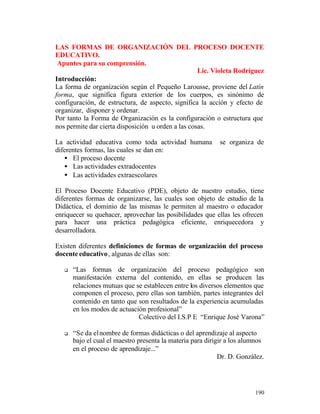 LAS FORMAS DE ORGANIZACIÓN DEL PROCESO DOCENTE
EDUCATIVO.
Apuntes para su comprensión.
Lic. Violeta Rodríguez
Introducción:
La forma de organización según el Pequeño Larousse, proviene del Latín
forma, que significa figura exterior de los cuerpos, es sinónimo de
configuración, de estructura, de aspecto, significa la acción y efecto de
organizar, disponer y ordenar.
Por tanto la Forma de Organización es la configuración o estructura que
nos permite dar cierta disposición u orden a las cosas.
La actividad educativa como toda actividad humana
diferentes formas, las cuales se dan en:
• El proceso docente
• Las actividades extradocentes
• Las actividades extraescolares

se organiza de

El Proceso Docente Educativo (PDE), objeto de nuestro estudio, tiene
diferentes formas de organizarse, las cuales son objeto de estudio de la
Didáctica, el dominio de las mismas le permiten al maestro o educador
enriquecer su quehacer, aprovechar las posibilidades que ellas les ofrecen
para hacer una práctica pedagógica eficiente, enriquecedora y
desarrolladora.
Existen diferentes definiciones de formas de organización del proceso
docente educativo , algunas de ellas son:
q

“Las formas de organización del proceso pedagógico son
manifestación externa del contenido, en ellas se producen las
relaciones mutuas que se establecen entre los diversos elementos que
componen el proceso, pero ellas son también, partes integrantes del
contenido en tanto que son resultados de la experiencia acumuladas
en los modos de actuación profesional”
Colectivo del I.S.P E “Enrique José Varona”

q

“Se da el nombre de formas didácticas o del aprendizaje al aspecto
bajo el cual el maestro presenta la materia para dirigir a los alumnos
en el proceso de aprendizaje...”
Dr. D. González.

190

 