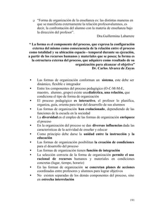 q

“Forma de organización de la enseñanza es: las distintas maneras en
que se manifiesta externamente la relación profesor-alumnos, es
decir, la confrontación del alumno con la materia de enseñanza bajo
la dirección del profesor”.
Dra.Guillermina Labarrere

“ La forma es el componente del proceso, que expresa la configuración
externa del mismo como consecuencia de la relación entre el proceso
como totalidad y su ubicación espacio - temporal durante su ejecución,
a partir de los recursos humanos y materiales que se posea; la forma es
la estructura externa del proceso, que adquiere como resultado de su
organización para alcanzar el objetivo”
Dr. Carlos Alvarez de Zayas
•
•
•
•
•
•
•
•
•
•
•
•

Las formas de organización conforman un sistema, este debe ser
dinámico, flexible e integrador
Entre los componentes del proceso pedagógico (O-C-M-M-E,
maestro, alumno, grupo) existe una dialéctica, una relación, que
condiciona el tipo de forma de organización
El proceso pedagógico es interactivo, el profesor lo planifica,
organiza, guía, orienta para tirar del desarrollo de sus alumnos
Las formas de organización han evolucionado , dependiendo de las
funciones de la escuela en la sociedad
La diversidad en el empleo de las formas de organización enriquece
el proceso
En la organización del proceso se dan diversas influencias dada las
características de la actividad de enseñar y educar
Como principio debe darse la unidad entre la instrucción y la
educación
Las formas de organización posibilitan la creación de condiciones
para el desarrollo del proceso
Las formas de organización tienen función de integración
La selección correcta de la forma de organización permite el uso
racional de recursos humanos y materiales en condiciones
concretas (lugar, tiempo, horario)
En las forman de organización se concretan planes de acciones
coordinadas entre profesores y alumnos para lograr objetivos
No existen separadas de los demás componentes del proceso, sino
en estrecha interrelación

191

 