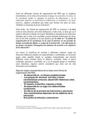 Entre las diferentes formas de organización del PDE que se emplean,
encontramos, en la educación primaria el juego, la excursión y la clase, en
la enseñanza media se agregan la práctica de laboratorio y en la
educación superior se menciona la conferencia, el seminario y la clase
práctica , algunos consideran que todas esas formas son tipos de clase.
1
También se menciona la forma individual.
Entre todas las formas de organización del PDE se reconoce a la clase
como la más eficiente, ella tiene defensores a toda costa, se dice que es el
espacio interactivo donde con mayor fidelidad se reproducen las relaciones
humanas que se dan en la sociedad, existen distintas definiciones de clase,
una de las más aceptada es la que plantea que la clase es “ la forma de
organización de la enseñanza en la cual el maestro en un período de
tiempo exactamente fijado, se ocupa de la instrucción y la educación de
un grupo constante y homogéneo de alumnos de acuerdo a los objetivos
de la educación”.
Las clases se clasifican de acuerdo a diferentes criterios, según las
funciones didácticas pueden ser especializadas y combinadas, en el primer
grupo están aquellas donde se cumplen esencialmente una función
didáctica como orientar hacia el objetivo, controlar, tratar el nuevo
contenido, ejercitar o consolidar, etc y en el segundo grupo se combinan
estas funciones, algunos autores consideran que estas son las más
frecuentes en la enseñanza.
Algunos rasgos característicos de la clase como forma de
organización del PDE:
- Se desarrolla en un tiempo predeterminado.
- Los grupos de alumnos son fijos y tienen
características comunes. (desarrollo intelectual, edad,
conocimientos).
- El maestro la planifica, organiza y dirige.
- Se desarrolla en un lugar con determinadas
condiciones.
- En ella se da el proceso de instrucción y educación.
- Sus características dependen de los objetivos de la
educación.
- Sus partes se articulan y estructuran.

1

Recomendamos consultar el libro Pedagogía, del ICCP. Edit. Pueblo y Educación,1989. pág.282.

192

 