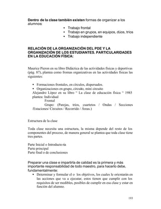 Dentro de la clase también existen formas de organizar a los
alumnos:
• Trabajo frontal
• Trabajo en grupos, en equipos, dúos, tríos
• Trabajo independiente
RELACIÓN DE LA ORGANIZACIÓN DEL PDE Y LA
ORGANIZACIÓN DE LOS ESTUDIANTES. PARTICULARIDADES
EN LA EDUCACIÓN FÍSICA:

Maurice Pieron en su libro Didáctica de las actividades físicas y deportivas
(pág. 87), plantea como fromas organizativas en las actividades físicas las
siguientes:
• Formaciones frontales, en círculos, dispersados.
• Organizaciones en grupo, circuito, mini circuito
Alejandro López en su libro “ La clase de educación física “ 1985
plantea: Individual
Frontal
Grupo: (Parejas, tríos, cuartetos / Ondas / Secciones
/Estaciones/ Circuitos / Recorrido / Áreas.)

Estructura de la clase
Toda clase necesita una estructura, la misma depende del resto de los
componentes del proceso, de manera general se plantea que toda clase tiene
tres partes.
Parte Inicial o Introducto ria
Parte principal
Parte final o de conclusiones
Preparar una clase e impartirla de calidad es la primera y más
importante responsabilidad de todo maestro, para hacerlo debe,
fundamentalmente:
• Determinar y formular el o los objetivos, los cuales le orientarán en
las acciones que va a ejecutar, estos tienen que cumplir con los
requisitos de ser medibles, posibles de cumplir en esa clase y estar en
función del alumno.
193

 