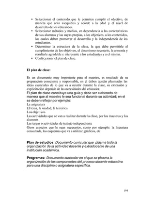 • Seleccionar el contenido que le permiten cumplir el objetivo, de
manera que sean asequibles y acorde a la edad y el nivel de
desarrollo de los educandos.
• Seleccionar métodos y medios, en dependencia a las características
de sus alumnos y las suyas propias, a los objetivos, a los contenidos,
los cuales deben promover el desarrollo y la independ encia de los
estudiantes.
• Determinar la estructura de la clase, la que debe permitirle el
cumplimiento de los objetivos, el dinamismo necesario, la armonía y
resultarle agradable e interesante a los estudiantes y a el mismo.
• Confeccionar el plan de clase.
El plan de clase:
Es un documento muy importante para el maestro, es resultado de su
preparación consciente y responsable, en el deben quedar plasmadas las
ideas esenciales de lo que va a ocurrir durante la clase, su extensión y
explicitación depende de las necesidades del educador.
El plan de clase constituye una guía y debe ser elaborado de
manera que al maestro le sea funcional durante su actividad; en el
se deben reflejar por ejemplo:
La asignatura
El tema, la unidad, la temática
Los objetivos
Las actividades que se van a realizar durante la clase, por los maestros y los
alumnos
Las tareas o actividades de trabajo independiente
Otros aspectos que le sean necesarios, como por ejemplo: la literatura
consultada, los esquemas que va a utilizar, gráficos, etc
Plan de estudios: Documento curricular que plasma toda la
organización de la actividad docente y extradocente de una
institución académica.
Programas: Documento curricular en el que se plasma la
organización de los componentes del proceso docente educativo
para una disciplina o asignatura específica.

194

 