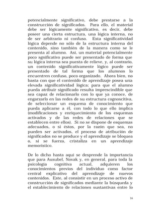 potencialmente significativo, debe prestarse a la
construcción de significados. Para ello, el material
debe ser lógicamente significativo, es decir, debe
poseer una cierta estructura, una lógica interna, no
de ser arbitrario ni confuso. Esta significatividad
lógica depende no sólo de la estructura interna del
contenido, sino también de la manera como se le
presenta al alumno. Así, un material potencialmente
poco sgnificativo puede ser presentado de forma que
su lógica interna sea puesta de relieve, y, al contrario,
un contenido significativamente lógico puede ser
presentado de tal forma que los alumnos lo
encuentren confuso, poco organizado. Ahora bien, no
basta con que el contenido de aprendizaje posea una
elevada significatividad lógica; para que el alumno
pueda atribuir significado resulta imprescindible que
sea capaz de relacionarlo con lo que ya conoce, de
engarzarlo en las redes de su estructura cognoscitiva,
de seleccionar un esquema de conocimiento que
pueda aplicarse a él, con todo lo que ello implica
(modificaciones y enriquecimiento de los esquemas
activados y de las redes de relaciones que se
establecen entre ellos). Si no se dispone de esquemas
adecuados, o si éstos, por la razón que sea, no
pueden ser activados, el proceso de atribución de
significados no se produce y el aprendizaje se bloquea
o, si se fuerza, cristaliza en un aprendizaje
memorístico.
De lo dicho hasta aquí se desprende la importancia
que para Ausubel, Novak y, en general, para toda la
psicología
cognitiva
actual,
adquieren
los
conocimientos previos del individuo como factor
central explicativo del aprendizaje de nuevos
contenidos. Este, al consistir en un proceso activo de
construcción de significados mediante la búsqueda y
el establecimiento de relaciones sustantivas entre lo
16

 