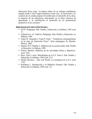 Educación física exige en primer orden, de un enfoque multilateralintegral unido a otros rasgos distintivos como son ; la motivación y la
creación de un estado psíquico favorable para el desarrollo de la clase,
la atención de las diferencias individuales en la labor colectiva de
aprendizaje y la contribución al desarrollo de un pensamiento
productivo en los escolares”
BIBLIOGRAFÍA RECOMENDADA:
• ICCP. Pedagogía. Edit. Pueblo y Educación, La Habana, 1981 (cod
1).
• Labarrere G., G. Valdivia. Pedagogía. Edit. Pueblo y Educación, La
Habana, 1985
• López R. Alejandro y Vega P, César. “ Tendencias contemporáneas
en la clase de Educación Física”. Serie peda gógica 26. Morelia,
México. 2002.
• Danilov D V, Skathin L. Didáctica de la escuela media. Edit. Pueblo
y Educación, La Habana, 1989
• P ieron, Maurice. Didáctica de las actividades físicas y deportivas.
(cod. 144)
• Ruiz, Ariel y otros. Metodología de la E.F Tomo I. Edit. Pueblo y
Educación, La Habana, 1985 (cod. 211)
• Muska Mosston – Sara Ash Worth. La enseñanza de la E.F. (cod
110)
• Klimberg L. Introducción a la Didáctica General. Edit. Pueblo y
Educación, La Habana, 1985 (cod. 11)

196

 