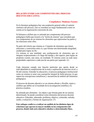 RELACIÓN ENTRE LOS COMPONENTES DEL PROCESO
DOCENTE EDUCATIVO.
Compiladora: Maidones Fuentes
En la literatura pedagógica hay una aceptación general sobre el carácter
sistémico del proceso, este se considera un rasgo fundamental a tener en
cuenta en la organización consciente de este.
Si fuéramos a definir que se entiende por componentes del proceso
pedagógico había que recurrir a la “teoría de sistema” que considera que
son componentes de un sistema los elementos que representan las partes y
las relaciones entre ellos.
Se parte del criterio que sistema es: Conjunto de elementos que tienen
relaciones y conexiones entre sí y que forman una determinada integridad,
unidad para lograr un fin.
Un sistema es una totalidad, una configuración de elementos que se
integran recíprocamente a lo largo del tiempo y del espacio, para lograr un
propósito común, una meta, un resultado. El sistema como un todo tiene
propiedades superiores a cada una de sus partes por separado. (1)

Cada elemento cumple una función particular que aporta desde su
individualidad al cumplimiento de la meta o aspiración de máximo nivel, o
fin del sistema. Entender la educación y el proceso pedagógico institucional
como un sistema es tener una concepción integral de dicho proceso, lo que
supera las concepciones metafísicas y mecanicista de análisis del fenómeno
pedagógico.
El proceso de docente educativo es un sistema abierto y flexible, sujeto a
cambios que deben ser el resultado de la investigación científica y la
práctica creadora.
Se entiende por elementos : los objeto s que forman parte de un sistema
determinado. Se puede considerar como elementos del proceso docente
educativo: Educador, educando, problema, objetivo, contenido, método,
medio, evaluación y formas de organización. (7)
Este enfoque conlleva a realizar un análisis de los distintos tipos de
relaciones que operan en mayor medida en los componentes del
proceso, donde todo acto educativo obedece a determinados fines,
197

 