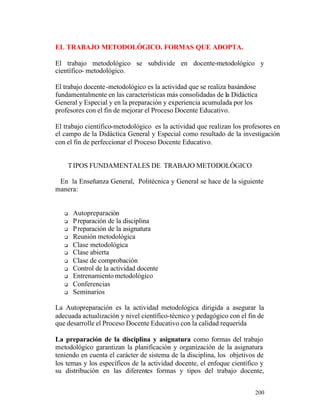 EL TRABAJO METODOLÓGICO. FORMAS QUE ADOPTA.
El trabajo metodológico se subdivide en docente-metodológico y
científico- metodológico.
El trabajo docente -metodológico es la actividad que se realiza basándose
fundamentalmente en las características más consolidadas de la Didáctica
General y Especial y en la preparación y experiencia acumulada por los
profesores con el fin de mejorar el Proceso Docente Educativo.
El trabajo científico-metodológico es la actividad que realizan los profesores en
el campo de la Didáctica General y Especial como resultado de la investigación
con el fin de perfeccionar el Proceso Docente Educativo.
T IPOS FUNDAMENTALES DE TRABAJO METODOLÓGICO
En la Enseñanza General, Politécnica y General se hace de la siguiente
manera:

q
q
q
q
q
q
q
q
q
q
q

Autopreparación
P reparación de la disciplina
P reparación de la asignatura
Reunión metodológica
Clase metodológica
Clase abierta
Clase de comprobación
Control de la actividad docente
Entrenamiento metodológico
Conferencias
Seminarios

La Autopreparación es la actividad metodológica dirigida a asegurar la
adecuada actualización y nivel científico-técnico y pedagógico con el fin de
que desarrolle el Proceso Docente Educativo con la calidad requerida
La preparación de la disciplina y asignatura como formas del trabajo
metodológico garantizan la planificación y organización de la asignatura
teniendo en cuenta el carácter de sistema de la disciplina, los objetivos de
los temas y los específicos de la actividad docente, el enfoque científico y
su distribución en las diferentes formas y tipos del trabajo docente,
200

 