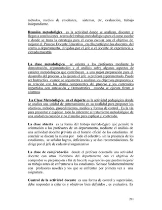 métodos, medios de enseñanza,
independiente.

sistemas, etc, evaluación, trabajo

Reunión metodológica es la actividad donde se analizan, discuten y
llegan a conclusiones acerca del trabajo metodológico para el curso escolar
y donde se traza la estrategia para el curso escolar con el objetivo de
mejorar el Proceso Docente Educativo , en ella participan los docentes del
centro o departamento, dirigidos por el jefe o el docente de experiencia y
elevada maestría

La clase metodológica se orienta a los profesores mediante la
demostración, argumentación y el análisis sobre algunos aspectos de
carácter metodológico que contribuyen a una mejor preparación para el
desarrollo del proceso y la ejecuta el jefe o profesor experimentado. Puede
ser Instructiva cuando se argumenta y analizan los objetivos propuestos y
su relación con los demás componentes del proceso y los contenidos
impartidos con antelación y Demostrativa cuando se ejecuta frente a
alumnos
La Clase Metodológica en el deporte es la actividad pedagógica donde
se analiza una unidad de entrenamiento en su totalidad para proponer los
objetivos, métodos, procedimientos, medios y formas de control . Es la vía
para presentar y explicar todo lo inherente al tratamiento metodológico de
una unidad en cuestión y no el medio para explicar el contenido.
La clase abierta es la forma del trabajo metodológico que permite la
orientación a los profesores de un departamento, mediante el análisis de
una actividad docente prevista en el horario oficial de los estudiantes. Al
concluir se discute la misma por todo el colectivo, sin la presencia de los
estudiantes, se señalan logros, deficiencias y se dan recomendaciones. Se
dirige por el jefe de cada nivel organizativo
La clase de comprobación donde el profesor desarrolla una actividad
docente con otros miembros del departamento con el objetivo de
comprobar su preparación a fin de hacerle sugerencias que puedan mejorar
su trabajo antes de enfrentarse a los estudiantes. Se hace fundamentalmente
con profesores noveles y los que se enfrentan por primera vez a una
asignatura .
Control de la actividad docente es una forma de control y supervisión,
debe responder a criterios y objetivos bien definidos , es evaluativa. Es

201

 