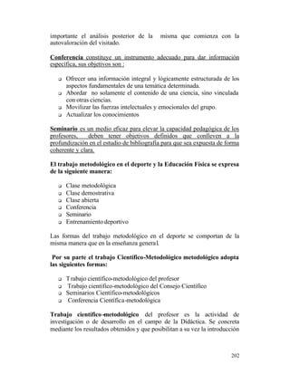 importante el análisis posterior de la
autovaloración del visitado.

misma que comienza con la

Conferencia constituye un instrumento adecuado para dar información
específica, sus objetivos son :
q

q

q
q

Ofrecer una información integral y lógicamente estructurada de los
aspectos fundamentales de una temática determinada.
Abordar no solamente el contenido de una ciencia, sino vinculada
con otras ciencias.
Movilizar las fuerzas intelectuales y emocionales del grupo.
Actualizar los conocimientos

Seminario es un medio eficaz para elevar la capacidad pedagógica de los
profesores,
deben tener objetivos definidos que conlleven a la
profundización en el estudio de bibliografía para que sea expuesta de forma
coherente y clara.
El trabajo metodológico en el deporte y la Educación Física se expresa
de la siguiente manera:
q
q
q
q
q
q

Clase metodológica
Clase demostrativa
Clase abierta
Conferencia
Seminario
Entrenamiento deportivo

Las formas del trabajo metodológico en el deporte se comportan de la
misma manera que en la enseñanza genera l.
Por su parte el trabajo Científico-Metodológico metodológico adopta
las siguientes formas:
q
q
q
q

T rabajo científico-metodológico del profesor
Trabajo científico-metodológico del Consejo Científico
Seminarios Científico-metodológicos
Conferencia Científica-metodológica

Trabajo científico -metodológico del profesor es la actividad de
investigación o de desarrollo en el campo de la Didáctica. Se concreta
mediante los resultados obtenidos y que posibilitan a su vez la introducción

202

 