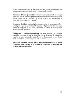 de los mismos en el proceso docente-educativo . Pueden manifestarse en
artículos, ponencias , libros de texto y programas de estudio.
El trabajo del consejo científico es la actividad que desarrolla el consejo
científico con un contenido propio del trabajo de desarrollo o investigación
en el campo de la Didáctica y en el INDER está regido por el
departamento de Ciencia y Técnica.
Seminario científico - metodológico es una reunión de carácter científicoinvestigativo que se desarrolla en la facultad o departamento docente cuyo
contenido responde a las líneas, problemas o temas de investigación
didáctica a cada instancia.
Conferencia científica -metodológica es una reunión de carácter
científico-investigativo que se desarrolla a nivel de centro de educación
superior y cuyo contenido responde en lo fundamental a las líneas,
problemas o temas de investigación de la Didáctica.
En síntesis podemos plantear que el trabajo metodológico es la célula
fundamental del trabajo en la escuela, de él depende el resultado del
proceso docente-educativo.

203

 