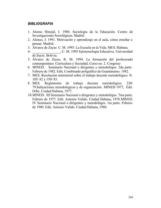 BIBLIOGRAFIA
1. Alonso Hinojal, I. 1980. Sociología de la Educación. Centro de
Investigaciones Sociológicas. Madrid
2. Alonso, J. 1991. Motivación y aprendizaje en el aula, cómo enseñar a
pensar. Madrid.
3. Álvarez de Zayas C. M. 1993. La Escuela en la Vida. MES. Habana.
4. ________________, C. M. 1995 Epistemología Educativa. Universidad
de Sucre. Bolivia.
5. Álvarez de Zayas, R. M. 1994. La formación del profesorado
contemporáneo. Curriculum y Sociedad, Curso no. 2. Congreso
6. MINED. Seminario Nacional a dirigentes y metodológos. 2da parte.
Febrero de 1982. Edit. Combinado poligráfico de Guantánamo. 1982.
7. MES. Resolución ministerial sobre el trabajo docente metodológico. N.
105/ 82 y 150/ 83.
8. MES. Reglamento de trabajo docente metodológico. 220/
79.Indicaciones metodologicas y de organización. MINED 1977, Edit.
Orbe. Ciudad Habana, 1977.
10. MINED. III Seminario Nacional a dirigentes y metodológos. 7ma parte.
Febrero de 1977. Edit. Antonio Valido. Ciudad Habana, 1978.MINED.
IV Seminario Nacional a dirigentes y metodológos. 1ra parte. Febrero
de 1980. Edit. Antonio Valido. Ciudad Habana, 1980.

204

 