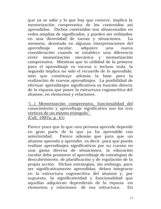 que ya se sabe y lo que hay que conocer, implica la
memorización comprensiva de los contenidos así
aprendidos. Dichos contenidos son almacenados en
redes amplias de significados, y pueden ser utilizados
en una diversidad de tareas y situaciones.
La
memoria, denotada en algunas interpretaciones del
aprendizaje
escolar,
adquiere
una
nueva
consideración cuando se establece una diferencia
entre momorización mecánica y memorización
comprensiva. Mientras que la utilidad de la primera
para el aprendizaje es esca sa o incluso nula, la
segunda implica no sólo el recuerdo de lo aprendido,
sino que constituye además la base para la
realización de nuevos aprendizajes. La posibilidad de
efectuar aprendizajes significativos es función directa
de la riqueza que posee la estructura cognoscitiva del
alumno, en elementos y relaciones.
"(...) Memorización comprensiva, funcionalidad del
conocimiento y aprendizaje significativo son los tres
vértices de un mismo triángulo".
(Coll, 1997a, p. 41)
Parece pues que lo que una persona aprende depende
en gran parte de lo que ya ha aprendido con
anterioridad.
Parece además que para que un
alumno aprenda a aprender, es decir, para que pueda
realizar aprendizajes significativos por su cuenta en
una gama diversa de situaciones, la educación
escolar debe promover el aprendizaje de estrategias de
descubrimiento, de planificación y de regulación de la
propia acción. Dichas estrategias, sin embargo, para
ser significativamente aprendidas, deben integrarse
en la estructura cognoscitiva del alumno y, por
supuesto, la significatividad y funcionalidad que
aquellas adquieran dependerán de la riqueza -en
elementos y relaciones- de esa estructura.
En
17

 