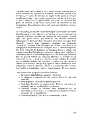 Las condiciones socioeconómicas de la pasada década, marcadas por un
nuevo fenómeno, la globalización neoliberal, determinan muchos otros
problemas, por cuanto las reformas no llegan por lo general a provocar
transformaciones en el proceso de enseñanza-aprendizaje, al tiempo que
persiste la desigualdad de oportunidades educativas. Se afectan así los
grupos en situación de desventaja social, donde se concentran las más
elevadas tasas de analfabetismo funcional, repitencia, abandono y fracaso
escolar.
En consecuencia, los años 90 se caracterizan por un crecimiento en cuanto
a la cobertura de la oferta educativa, sin lograrse una armonización con las
exigencias de calidad y equidad, con esa situación entró América Latina al
siglo XXI, puede decirse que coexisten hoy diversas tendencias
pedagógicas que deben ser objeto de análisis por quienes se ocupen de la
educación, conocer esas tendencias constituye una importante
“herramienta” en manos de los educadores; por ello con el tema Tendencias
Pedagógicas Contemporáneas que se imparte en el II semestre del primer
año de la formación del licenciado en Educación Física y Deporte nos
proponemos analizar las diferentes tendencias pedagógicas y su influencia
en la concepción de la educación para preparar a los futuros profesionales
para que puedan valorar sus realidades educativas y opcionar por la
concepción que más se ajuste a su situación concreta y al ideal del hombre
que su sociedad necesita. Ser cohere nte y conocer nos hace fuertes y
capaces de enfrentar el reto que hoy significa formar hombres que sean
competentes, creativos, patriotas, solidarios y suficientemente valientes
para cambiar la situación que viven hoy nuestros pueblos del tercer mundo.
Les recomendamos que para el estudio de este tema:
q Se despojen de paradigmas, esquemas y prejuicios
q Se dispongan a encontrar lo más positivo dentro de cada idea
analizada
q Estén dispuestos a elaborar sus propias opiniones
q Aprendan a determinar las ideas esenciales dentro de cada una de las
tendencias o de sus manifestaciones encubiertas
q Comparen siempre las diferentes ideas pedagógicas con las
necesidades y condiciones de la sociedad en la cual deba insertarse el
ciudadano que se quiere formar
q Asuman una posición justa, real, revolucionaria y valiente

206

 