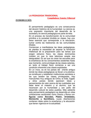 LA PEDAGOGIA TRADICIONAL
Compiladora: Yaneisy Villarreal
INTRODUCCIÓN
El pensamiento pedagógico es una consecuencia
del devenir histórico de la humanidad. La ciencia es
una expresión importante del desarrollo de la
sociedad y la ciencia pedagógica es parte de ésta.
En el proceso de transformación de la comunidad
primitiva a la sociedad dividida en clases, hay una
tarea esencial que corresponde a la educación,
luchar contra las tradiciones de las comunidades
tribales.
Comienzan a manifestarse las ideas pedagógicas,
se plantea la necesidad de separar la formación
intelectual de la preparación para las tareas que
exigen esfuerzo físico, las clases dominantes
insisten en que la raza laboriosa acepte esa
desigualdad. Es así que se crean las escuelas para
la enseñanza de los conocimientos existentes hasta
ese momento, como privilegio de las clases selectas,
en tanto el trabajo físico comienza a ser una
condición inherente a las clases explotadas.
En un inicio, es en los países del oriente antiguo
donde las ideas pedagógicas se llevan a la práctica;
se constituyen y establecen instituciones escolares a
las que asisten las clases privilegiadas. Hay
manuscritos muy antiguos de China, la India, Egipto
y otros países donde aparecen ideas y
pensamientos de valor acerca de las cualidades que
debe tener el maestro y el alumno, que se
reconocen por la humanidad y son parte del
desarrollo cultural de estos pueblos. Más adelante
este pensamiento pedagógico se desarrolla en otras
civilizaciones esclavistas como Grecia y Roma con
figuras como Sócrates, Platón, Aristóteles,
Demócrito y Quintiliano, cuyas disertaciones
contienen ideas sobre la enseñanza y la educación
que tienen vigencia en la actualidad.

207

 