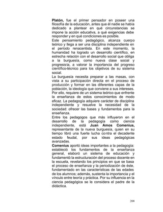 Platón, fue el primer pensador en poseer una
filosofía de la educación, antes que él nadie se había
dedicado a plantear en qué circunstancias se
impone la acción educativa, a qué exigencias debe
responder y en qué condiciones es posible.
Este pensamiento pedagógico, alcanza cuerpo
teórico y llega a ser una disciplina independiente en
el período renacentista. En este momento, la
humanidad ha logrado un desarrollo científico, en
estrecha relación con el desarrollo social que obliga
a la burguesía, como nueva clase social y
progresista, a valorar la importancia del progreso
científico-técnico para los objetivos de su sistema
social.
La burguesía necesita preparar a las masas, con
vista a su participación directa en el proceso de
producción y formar en las diferentes capas de la
población, la ideología que conviene a sus intereses.
Por ello, requiere de un sistema teórico que enfrente
la enseñanza de estos conocimientos de modo
eficaz. La pedagogía adquiere carácter de disciplina
independiente y resuelve la necesidad de la
sociedad: ofrecer las bases y fundamentos para la
enseñanza.
Entre los pedagogos que más influyeron en el
desarrollo de la pedagogía como ciencia
independiente, está Juan Amos Comenius,
representante de la nueva burguesía, quien en su
tiempo libró una fuerte lucha co ntra el decadente
estado feudal, por sus ideas pedagógicas
avanzadas.
Comenius aportó ideas importantes a la pedagogía:
estableció los fundamentos de la enseñanza
general, elaboró un sistema de educación y
fundamentó la estructuración del proceso docente en
la escuela, revelando los principios en que se basa
el proceso de enseñanza y la periodización de éste,
fundamentado en las características de las edades
de los alumnos; además, sustenta la importancia y el
vínculo entre teoría y práctica. Por su influencia en la
ciencia pedagógica se le considera el padre de la
didáctica.

208

 