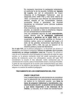 Es necesario mencionar la pedagogía eclesiástica,
en particular la de los jesuitas, fundada por Ignacio
de Loyola, por ser el antecedente de mayor
influencia en la Pedagogía Tradicional, que se
desarrolla entre 1548-1762 y más tarde retorna en
1832. La formación que ofrecían era esencialmente
literaria, basada en las humanidades clásicas,
puramente formal y gramatical, las diversas
disciplinas se introducen como ciencias auxiliares
del humanismo
Esta enseñanza que desarrollaron exitosamente los
jesuitas, se extendió a toda la enseñanza religiosa
en sus características fundamentales.
Una vez señalados algunos de sus antecedentes,
puede decirse que la pedagogía tradicional
comienza a gestarse en el siglo XVlll con el
surgimiento de las escuelas públicas en Europa y
América Latina, como un resultado del auge y el
éxito de las grandes revoluciones republicanas de
los siglos XVlll y XIX, las que se basaron en la
doctrina política y social del liberalismo.
En el siglo XIX, por la práctica pedagógica y el desarrollo que alcanza el
liberalismo, esta tendencia pedagógica alcanza el esplendor que le permite
considerarla un enfoque pedagógico como tal. Concede a la escuela el
valor de ser la institución social encargada de la educación de todas las capas
sociales, es la primera institución social del estado nacionalista para la
política de orientación social. Los reformadores sociales del siglo XIX
consideraron la escuela el más adecuado medio institucional para la
constitución de la nación y para el renacimiento moral y social que buscaban.
A partir de esta concepción de la escuela como institución básica que educa
al hombre en los objetivos que persigue el estado, la pedagogía tradicional
adquiere su carácter de tendencia pedagógica.
TRATAMIENTO DE LOS COMPONENTES DEL PDE
FINES Y OBJETIVO
Una cualidad básica de esta tendencia es considerar
que la adquisición de conocimientos esencialmente
se realiza en la Institución escolar, que tiene la
tarea de preparar intelectual y moralmente a los
alumnos para asumir su posición en la sociedad
y que éstos respondan a los intereses de la
misma. La escuela, es el medio de transformación
209

 