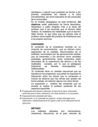ideológica y cultural cuyo propósito es formar a los
jóvenes, enseñarles los valores y la ética
prevalecientes, así como educarlos en las conductas
de la comunidad.
En el modelo pedagógico de esta tendencia, los
objetivos están elaborados de forma descriptiva,
declarativo y están dirigidos más a la tarea del
profesor que a las acciones que el alumno debe
realizar, no establece las habilidades que el alumno
debe formar, lo que hace que se aprecie más al
profesor como sujeto del proceso de enseñanza que
a los propios alumnos.
CONTENIDO
El contenido de la enseñanza consiste en un
conjunto de conocimientos que se ofrecen como
segmentos de la realidad, desvinculados de la
totalidad, acumulados por las generaciones adultas
que se transmiten a los alumnos como verdades
acabadas; generalmente, estos contenidos están
disociados de la experiencia del alumno y de las
realidades
sociales, por lo que la pedagogía
tradicional
es
llamada
enciclopedista
e
intelectualista.
El contenido tiene un carácter secuencial que se
expresa en los programas, sus partes no expresan la
interacción entre los temas que lo componen e
incluso se observa que hay temas que quedan de
forma aislada, sin relación alguna con otros temas.
La exposición y análisis del contenido que se
enseña lo realiza el profesor partiendo de los
aspectos siguientes:
v P reparación del alumno, informar el tema de la clase, interesado,
motivarlo por el tema, referencia a la clase anterior si es necesario.
v Exposición del contenido del tema.
v Ejercitación, si el contenido lo requiere, se hace hincapié en la
repetición y memorización de los pasos a dar en la realización de los
ejercicios.
MÉTODO
Los
métodos
utilizados
son
memorísticos,
mecánicos, discursivos, en el gran volumen de
210

 