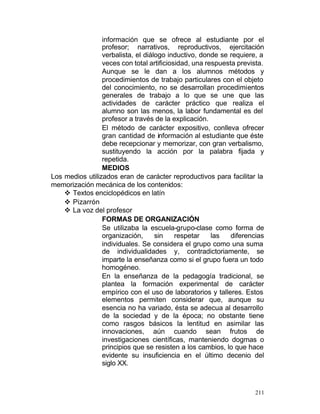 información que se ofrece al estudiante por el
profesor; narrativos, reproductivos, ejercitación
verbalista, el diálogo inductivo, donde se requiere, a
veces con total artificiosidad, una respuesta prevista.
Aunque se le dan a los alumnos métodos y
procedimientos de trabajo particulares con el objeto
del conocimiento, no se desarrollan procedimientos
generales de trabajo a lo que se une que las
actividades de carácter práctico que realiza el
alumno son las menos, la labor fundamental es del
profesor a través de la explicación.
El método de carácter expositivo, conlleva ofrecer
gran cantidad de información al estudiante que éste
debe recepcionar y memorizar, con gran verbalismo,
sustituyendo la acción por la palabra fijada y
repetida.
MEDIOS
Los medios utilizados eran de carácter reproductivos para facilitar la
memorización mecánica de los contenidos:
v Textos enciclopédicos en latín
v Pizarrón
v La voz del profesor
FORMAS DE ORGANIZACIÓN
Se utilizaba la escuela-grupo-clase como forma de
organización,
sin
respetar
las
diferencias
individuales. Se considera el grupo como una suma
de individualidades y, contradictoriamente, se
imparte la enseñanza como si el grupo fuera un todo
homogéneo.
En la enseñanza de la pedagogía tradicional, se
plantea la formación experimental de carácter
empírico con el uso de laboratorios y talleres. Estos
elementos permiten considerar que, aunque su
esencia no ha variado, ésta se adecua al desarrollo
de la sociedad y de la época; no obstante tiene
como rasgos básicos la lentitud en asimilar las
innovaciones, aún cuando sean frutos de
investigaciones científicas, manteniendo dogmas o
principios que se resisten a los cambios, lo que hace
evidente su insuficiencia en el último decenio del
siglo XX.

211

 