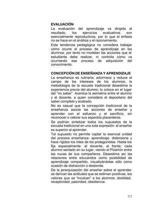 EVALUACIÓN
La evaluación del aprendizaje va dirigida al
resultado,
los
ejercicios
evaluativos
son
esencialmente reproductivos, por lo que el énfasis
no se hace en el análisis y el razonamiento.
Esta tendencia pedagógica no considera trabajar
cómo ocurre el proceso de aprendizaje en los
alumnos, por tanto no modelan las acciones que el
estudiante debe realizar, ni controla cómo va
ocurriendo ese proceso de adquisición del
conocimiento.
CONCEPCIÓN DE ENSEÑANZA Y APRENDIZAJE
La enseñanza es rutinaria; adormece y reduce el
campo de los intereses de los alumnos; la
metodología de la escuela tradicional desestima la
experiencia previa del alumno; lo coloca en el lugar
del “no saber”. Acentúa la asimetría entre el alumno
y el docente, a quien considera el depositario del
saber completo y acabado.
No es casual que la concepción tradicional de la
enseñanza asocie las acciones de enseñar y
aprender con el esfuerzo y el sacrificio, sin
reconocer o valorar sus aspectos placenteros.
Se podrían sintetizar todos los supuestos de la
escuela tradicional en una sola expresión: el enseñar
es superior al aprender.
Tal supuesto no permite captar la esencial unidad
del proceso enseñanza- aprendizaje; distorsiona y
hace rígidos los roles de los protagonistas. Hasta los
fija espacialmente: el docente, al frente; cada
alumno sentado en su lugar, viendo el Pizarrón entre
las nucas de sus compañeros. Desestima así las
relaciones entre educandos como posibilidad de
aprendizaje compartido, visualizándolas sólo como
ocasión de distracción o desborde.
De la jerarquización del enseñar sobre el aprender
se derivan las actitudes que se estiman positivas, los
valores que se “inculcan” a los alumnos: docilidad,
receptividad, pasividad, obediencia.

212

 