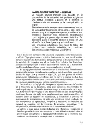 LA RELACIÓN PROFESOR – ALUMNO
La relación alumno-profesor está basada en el
predominio de la autoridad del profesor exigiendo
una actitud receptiva y pasiva en el alumno, la
obediencia de los alumnos es la principal virtud a
lograr.
El modelo de relación que se establece entre ambos
es tan agobiante para uno como para el otro; para el
alumno porque no le permite aportar, manifestar sus
intereses, expresar sus opiniones, revalorizarse
como sujeto que posee algunos conocimientos. Es
agobiante para el docente porque lo ubica en una
situación de sobreexigencia y sobreesfuerzo.
Los principios educativos que rigen la labor del
profesor son bastante inflexibles, en ocasiones
tienen un carácter impositivo y coercitivo.
En el diseño del currículo esta tendencia se presenta como”racionalismo
académico'”que plantea como objetivo fundamental de capacitar al hombre
para que adquiera las herramientas para participar en la tradición cultural de
la sociedad. Se considera que el currículo debe enfatizar las disciplinas
clásicas que ejemplifican lo mejor del desarrollo cultural de la humanidad,
estableciendo la enseñanza con un carácter declarativo, acabado.
La pedagogía tradicional se mantie ne en la actualidad de forma bastante
generalizada, aunque paralelamente con ella, se han desarrollado otras desde
finales del siglo XIX y durante el siglo XX, que han puesto en práctica
experiencias pedagógicas novedosas que en mayor o menor medida han
tenido algún éxito, estableciendo criterios de carácter científico en el proceso
de enseñanza-aprendizaje, que superan sus planteamientos.
Esta tendencia pedagógica ha incorporado algunos avances e influencias
en el transcurso de su desarrollo, entre ellos algunos de los postrados del
modelo psicológico del conductismo que surge y se desarrolla en el siglo
XX. Este enfoque psicológico es uno de los que más influye en la pedagogía
tradicional durante este siglo; entre sus planteamientos sostiene considera r al
hombre como un receptor de información, y desatiende el proceso de
asimilación del conocimiento, en tanto sólo se interesa por el resultado. En
sus presupuestos de aprendizaje, receptivo y mecánico, la retención del
material se garantiza por la repetición de ejercicios sistemáticos y la
recapitulación, elementos que caracterizan la enseñanza tradicional.
Al valorar la tarea que da la sociedad actual a la educación, con relación al
hombre que debe formar para acometer el desarrollo científico-técnico, se
puede llegar a un criterio: la pedagogía tradicional no es la tendencia más
adecuada para resolver la tarea que tiene la enseñanza.
213

 