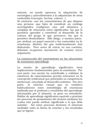 síntesis, no puede oponerse la adquisición de
estrategias y procedimientos a la adquisición de otros
contenidos (concepto, hechos, valores...).
Al contrario, son los conocimientos de que dispone
una persona -que lejos de constituir un catálogo
enciclopédico configuran una red dinámica y
compleja de relaciones entre significados- los que le
permiten aprender y contribuir al desarrollo de la
cultura del grupo al que pertenece; los que le
permiten desarrollarse. Ello aboga, a nuestro juicio,
por atribuir un papel esencial a los contenidos en la
enseñanza, distinto del que tradicionalmente han
disfrutado. Pero antes de entrar en esa cuestión,
debemos ocuparnos meramente de nuestro tercer
argumento.
La construcción del conocimiento en las situaciones
de enseñanza/aprendizaje
La noción de aprendizaje significativo tiene
implicaciones fundamentales para la enseñanza. Por
una parte, esa noción ha contribuido a enfatizar la
existencia de conocimientos previos relevantes en la
concepción tradicional que priorizaba su competencia
intelectual, vinculada al desarrollo evolutivo. Por otra
parte, la relación causal que se establece
habitualmente entre metodología de enseñanza
(utilizada por el profesor) y resultados del aprendizaje
(alcanzados por el alumno), se pone en entredicho.
Hablar de aprendizaje significativo equivale a priorizar
los procesos de pensamiento del alumno mediante los
cuales éste puede atribuir significado a lo que debe
asimilar. Así estos procesos devienen el elemento
mediador entre la forma de enseñar y los resultados
que se logran.

18

 