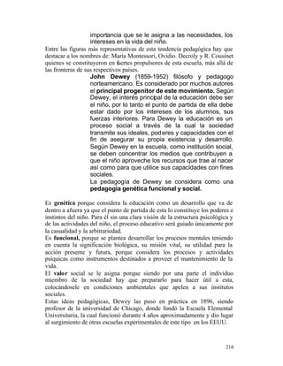 importancia que se le asigna a las necesidades, los
intereses en la vida del niño.
Entre las figuras más representativas de esta tendencia pedagógica hay que
destacar a los nombres de: María Montessori, Ovidio. Decroly y R. Cousinet
quienes se constituyeron en fuertes propulsores de esta escuela, más allá de
las fronteras de sus respectivos países.
John Dewey (1859-1952) filósofo y pedagogo
norteamericano. Es considerado por muchos autores
el principal progenitor de este movimiento. Según
Dewey, el interés principal de la educación debe ser
el niño, por lo tanto el punto de partida de ella debe
estar dado por los intereses de los alumnos, sus
fuerzas interiores. Para Dewey la educación es un
proceso social a través de la cual la sociedad
transmite sus ideales, pod eres y capacidades con el
fin de asegurar su propia existencia y desarrollo.
Según Dewey en la escuela, como institución social,
se deben concentrar los medios que contribuyen a
que el niño aproveche los recursos que trae al nacer
así como para que utilice sus capacidades con fines
sociales.
La pedagogía de Dewey se considera como una
pedagogía genética funcional y social.
Es genética porque considera la educación como un desarrollo que va de
dentro a afuera ya que el punto de partida de esta lo constituye los poderes e
instintos del niño. Para él sin una clara visión de la estructura psicológica y
de las actividades del niño, el proceso educativo será guiado únicamente por
la casualidad y la arbitrariedad.
Es funcional, porque se plantea desarrollar los procesos mentales teniendo
en cuenta la significación biológica, su misión vital, su utilidad para la
acción presente y futura, porque considera los procesos y actividades
psíquicas como instrumentos destinados a proveer el mantenimiento de la
vida.
El valor social se le asigna porque siendo por una parte el individuo
miembro de la sociedad hay que prepararlo para hacer útil a esta,
colocándosele en condiciones ambientales que apelen a sus institutos
sociales.
Estas ideas pedagógicas, Dewey las puso en práctica en 1896, siendo
profesor de la universidad de Chicago, donde fundó la Escuela Elemental
Universitaria, la cual funcionó durante 4 años aproximadamente y dio lugar
al surgimiento de otras escuelas experimentales de este tipo en los EEUU.

216

 