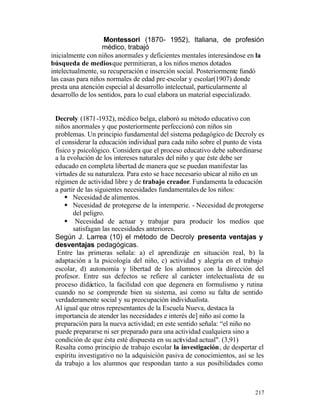 Montessori (1870- 1952), Italiana, de profesión
médico, trabajó
inicialmente con niños anormales y deficientes mentales interesándose en la
búsqueda de medios que permitieran, a los niños menos dotados
intelectualmente, su recuperación e inserción social. Posteriormente fundó
las casas para niños normales de edad pre -escolar y escolar(1907) donde
presta una atención especial al desarrollo intelectual, particularmente al
desarrollo de los sentidos, para lo cual elabora un material especializado.

Decroly (1871-1932), médico belga, elaboró su método educativo con
niños anormales y que posteriormente perfeccionó con niños sin
problemas. Un principio fundamental del sistema pedagógico de Decroly es
el considerar la educación individual para cada niño sobre el punto de vista
físico y psicológico. Considera que el proceso educativo debe subordinarse
a la evolución de los intereses naturales del niño y que éste debe ser
educado en completa libertad de manera que se puedan manifestar las
virtudes de su naturaleza. Para esto se hace necesario ubicar al niño en un
régimen de actividad libre y de trabajo creador. Fundamenta la educación
a partir de las siguientes necesidades fundamentales de los niños:
§ Necesidad de alimentos.
§ Necesidad de protegerse de la intemperie. - Necesidad de protegerse
del peligro.
§ Necesidad de actuar y trabajar para producir los medios que
satisfagan las necesidades anteriores.
Según J. Larrea (10) el método de Decroly presenta ventajas y
desventajas pedagógicas.
Entre las primeras señala: a) el aprendizaje en situación real, b) la
adaptación a la psicología del niño, c) actividad y alegría en el trabajo
escolar, d) autonomía y libertad de los alumnos con la dirección del
profesor. Entre sus defectos se refiere al carácter intelectualista de su
proceso didáctico, la facilidad con que degenera en formulismo y rutina
cuando no se comprende bien su sistema, así como su falta de sentido
verdaderamente social y su preocupación individualista.
Al igual que otros representantes de la Escuela Nueva, destaca la
importancia de atender las necesidades e interés de] niño así como la
preparación para la nueva actividad; en este sentido señala: “el niño no
puede prepararse ni ser preparado para una actividad cualquiera sino a
condición de que ésta esté dispuesta en su actividad actual". (3,91)
Resalta como principio de trabajo escolar la investigación, de despertar el
espíritu investigativo no la adquisición pasiva de conocimientos, así se les
da trabajo a los alumnos que respondan tanto a sus posibilidades como

217

 