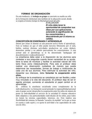 FORMAS DE ORGANIZACIÓN
En esta tendencia el trabajo en grupo se convierte en medio no sólo
de la formación intelectual sino también de la educación social, donde
se respeta al mismo tiempo la libertad personal del niño
EVALUACIÓN
El niño debe tener la
oportunidad de comprobar sus
ideas por sus aplicaciones,
aclarando la significación de
los conocimientos y
descubriendo por si mismo su
validez.
CONCEPCIÓN DE ENSEÑANZA Y APRENDIZAJE
Interés por situar al alumno en una posición activa frente al aprendizaje.
Esto se traduce en que el niño puede moverse libremente por el aula,
hablar, realizar distintas actividades productivas así como deducir,
demostrar, probar y no admitir pasivamente los conocimientos. A esta
actitud ante el aprendizaje se le ha denominado "pedagogía del
descubrimiento o redescubrimiento".
La enseñanza debe estar a la disposición de los alumnos para
contestar a sus preguntas cuando tienen necesidad de su ayuda;
tiene la tarea de movilizar y facilitar la actividad natural del niño
tanto física como intelectualmente. Para esto el profesor debe
realizar una observación cuidadosa de manera que pueda
determinar las necesidades, formas de trabajo e inhibiciones de
cada uno de sus alumnos. Para estimular la actividad del niño,
despertar sus intereses, debe fomentar la cooperación entre
ellos.
Su enfoque de la enseñanza se caracteriza por ser flexible y estar
muy vinculado a la vida del educando. El profesor deja de ser el
agente principal, sumiendo el estudiante el papel central en el
aprendizaje.
Se
enfatiza la enseñanza socializada como complemento de la
individualización. La formación social pretende la responsabilidad personal
ante el grupo social, desarrollar la cooperación entre los niños de manera de
poner su individualidad al servicio de la sociedad El sistema educativo
debe adaptarse a las particularidades individuales de los niños, pues todos
no tienen las mismas capacidades, intereses, etc. Esto implica una
flexibilidad del sistema, la llamada “escuela a la medida” en la que se tiene
en cuenta a cada sujeto y se ajusta la actividad a las capacidades de cada
uno de ellos.

219

 