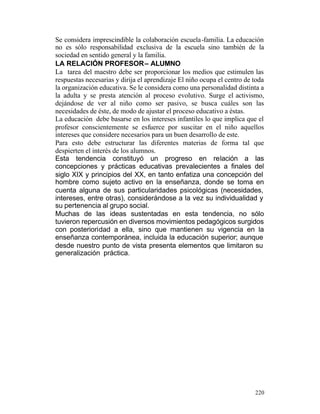 Se considera imprescindible la colaboración escuela -familia. La educación
no es sólo responsabilidad exclusiva de la escuela sino también de la
sociedad en sentido general y la familia.
LA RELACIÓN PROFESOR – ALUMNO
La tarea del maestro debe ser proporcionar los medios que estimulen las
respuestas necesarias y dirija el aprendizaje El niño ocupa el centro de toda
la organización educativa. Se le considera como una personalidad distinta a
la adulta y se presta atención al proceso evolutivo. Surge el activismo,
dejándose de ver al niño como ser pasivo, se busca cuáles son las
necesidades de éste, de modo de ajustar el proceso educativo a éstas.
La educación debe basarse en los intereses infantiles lo que implica que el
profesor conscientemente se esfuerce por suscitar en el niño aquellos
intereses que considere necesarios para un buen desarrollo de este.
Para esto debe estructurar las diferentes materias de forma tal que
despierten el interés de los alumnos.
Esta tendencia constituyó un progreso en relación a las
concepciones y prácticas educativas prevalecientes a finales del
siglo XIX y principios del XX, en tanto enfatiza una concepción del
hombre como sujeto activo en la enseñanza, donde se toma en
cuenta alguna de sus particularidades psicológicas (necesidades,
intereses, entre otras), considerándose a la vez su individualidad y
su pertenencia al grupo social.
Muchas de las ideas sustentadas en esta tendencia, no sólo
tuvieron repercusión en diversos movimientos pedagógicos surgidos
con posterioridad a ella, sino que mantienen su vigencia en la
enseñanza contemporánea, incluida la educación superior; aunque
desde nuestro punto de vista presenta elementos que limitaron su
generalización práctica.

220

 