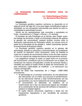 LA PEDAGOGÍA
COMPRENSIÓN.

OPERATORIA.

APUNTES

PARA

SU

Lic. Violeta Rodríguez Padrón
Lic. Benedicta Pérez Marrero
Introducción:
La Psicología genética cognitiva comienza su desarrollo en el
segundo tercio del siglo XX y sus ecos llegan remodificados hasta la
actualidad, es una concepción estructurada que aborda en toda su
complejidad el aprendizaje humano.
Dentro de los representantes más conocidos y estudiados en
Cuba, encontramos a J. Piaget, J. Bruner y D. Ausubel.
El fundador de esta Psicología es el francés Jean Piaget, quien
fue biólogo de formación y llegó a la Psicología tratando de explicar
la génesis del conocimiento, presidió durante muchos años la
Asociación Internacional de Psicología Infantil, se conoce como el
padre de la Psicología de las edades y realizó importantes aportes
al conocimiento de la psiquis infantil.
La Psicología genética cognitiva penetra en la génesis del
aprendizaje, estudia su estructura y funcionamiento; sus problemas
se centran en descubrir cómo conocemos, cómo se traslada el
sujeto de un estado de conocimiento inferior a otro de orden superior
y cómo se originan las categorías básicas del pensamiento racional.
Los piagetianos otorgan al sujeto un papel activo en el proceso
del conocimiento, consideran que en la interacción con el objeto, se
construyen los marcos conceptuales a través de acciones físicas y
mentales que realiza el sujeto frente al objeto de conocimiento. En
esta interacción sujeto-objeto se modifican y se estructuran sus
marcos conceptuales.
Entre las ideas más importantes de J. Piaget (1896-1980)
encontramos:
§ El aprendizaje es un proceso constructivo, es una adquisición
del intercambio con el medio que provoca la transformación
de las estructuras internas y esas transformaciones son las
que permiten a su vez la realización de nuevos aprendizajes
§ El conocimiento es elaborado, es subjetivo, es la
trasformación de lo real, las estructuras lógicas son resultado
de la coordinación de las acciones del individuo al manipular y
explorar la realidad objetiva
§ El sujeto elabora estructuras cognitivas y estas son los
mecanismos reguladores y son resultados de procesos
genéticos
222

 