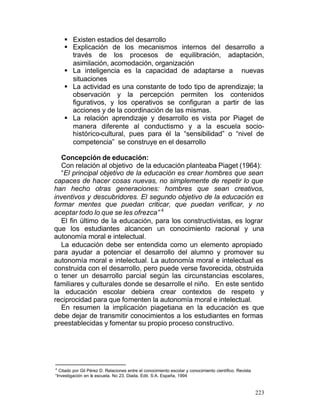 § Existen estadios del desarrollo
§ Explicación de los mecanismos internos del desarrollo a
través de los procesos de equilibración, adaptación,
asimilación, acomodación, organización
§ La inteligencia es la capacidad de adaptarse a nuevas
situaciones
§ La actividad es una constante de todo tipo de aprendizaje; la
observación y la percepción permiten los contenidos
figurativos, y los operativos se configuran a partir de las
acciones y de la coordinación de las mismas.
§ La relación aprendizaje y desarrollo es vista por Piaget de
manera diferente al conductismo y a la escuela sociohistórico-cultural, pues para él la “sensibilidad” o “nivel de
competencia” se construye en el desarrollo
Concepción de educación:
Con relación al objetivo de la educación planteaba Piaget (1964):
“El principal objetivo de la educación es crear hombres que sean
capaces de hacer cosas nuevas, no simplemente de repetir lo que
han hecho otras generaciones: hombres que sean creativos,
inventivos y descubridores. El segundo objetivo de la educación es
formar mentes que puedan criticar, que puedan verificar, y no
aceptar todo lo que se les ofrezca” 4
El fin último de la educación, para los constructivistas, es lograr
que los estudiantes alcancen un conocimiento racional y una
autonomía moral e intelectual.
La educación debe ser entendida como un elemento apropiado
para ayudar a potenciar el desarrollo del alumno y promover su
autonomía moral e intelectual. La autonomía moral e intelectual es
construida con el desarrollo, pero puede verse favorecida, obstruida
o tener un desarrollo parcial según las circunstancias escolares,
familiares y culturales donde se desarrolle el niño. En este sentido
la educación escolar debiera crear contextos de respeto y
reciprocidad para que fomenten la autonomía moral e intelectual.
En resumen la implicación piagetiana en la educación es que
debe dejar de transmitir conocimientos a los estudiantes en formas
preestablecidas y fomentar su propio proceso constructivo.

4

Citado por Gil Pérez D. Relaciones entre el conocimiento escolar y conocimiento científico. Revista
“Investigación en la escuela. No 23. Diada. Edit. S:A. España, 1994

223

 