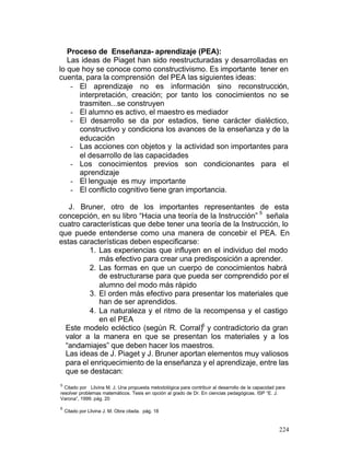 Proceso de Enseñanza- aprendizaje (PEA):
Las ideas de Piaget han sido reestructuradas y desarrolladas en
lo que hoy se conoce como constructivismo. Es importante tener en
cuenta, para la comprensión del PEA las siguientes ideas:
- El aprendizaje no es información sino reconstrucción,
interpretación, creación; por tanto los conocimientos no se
trasmiten...se construyen
- El alumno es activo, el maestro es mediador
- El desarrollo se da por estadios, tiene carácter dialéctico,
constructivo y condiciona los avances de la enseñanza y de la
educación
- Las acciones con objetos y la actividad son importantes para
el desarrollo de las capacidades
- Los conocimientos previos son condicionantes para el
aprendizaje
- El lenguaje es muy importante
- El conflicto cognitivo tiene gran importancia.
J. Bruner, otro de los importantes representantes de esta
5
concepción, en su libro “Hacia una teoría de la Instrucción” señala
cuatro características que debe tener una teoría de la Instrucción, lo
que puede entenderse como una manera de concebir el PEA. En
estas características deben especificarse:
1. Las experiencias que influyen en el individuo del modo
más efectivo para crear una predisposición a aprender.
2. Las formas en que un cuerpo de conocimientos habrá
de estructurarse para que pueda ser comprendido por el
alumno del modo más rápido
3. El orden más efectivo para presentar los materiales que
han de ser aprendidos.
4. La naturaleza y el ritmo de la recompensa y el castigo
en el PEA
Este modelo ecléctico (según R. Corral)6 y contradictorio da gran
valor a la manera en que se presentan los materiales y a los
“andamiajes” que deben hacer los maestros.
Las ideas de J. Piaget y J. Bruner aportan elementos muy valiosos
para el enriquecimiento de la enseñanza y el aprendizaje, entre las
que se destacan:
5

Citado por Llivina M. J. Una propuesta metodológica para contribuir al desarrollo de la capacidad para
resolver problemas matemáticos. Tesis en opción al grado de Dr. En ciencias pedagógicas. ISP “E. J.
Varona”, 1999. pág. 20
6

Citado por Llivina J. M. Obra citada. pág. 18

224

 