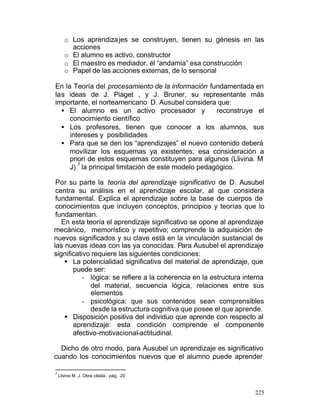 o Los aprendiza jes se construyen, tienen su génesis en las
acciones
o El alumno es activo, constructor
o El maestro es mediador, él “andamia” esa construcción
o Papel de las acciones externas, de lo sensorial
En la Teoría del procesamiento de la información fundamentada en
las ideas de J. Piaget , y J. Bruner, su representante más
importante, el norteamericano D. Ausubel considera que:
• El alumno es un activo procesador y
reconstruye el
conocimiento científico
• Los profesores, tienen que conocer a los alumnos, sus
intereses y posibilidades
• Para que se den los “aprendizajes” el nuevo contenido deberá
movilizar los esquemas ya existentes; esa consideración a
priori de estos esquemas constituyen para algunos (Llivina. M
7
J) la principal limitación de este modelo pedagógico.
Por su parte la teoría del aprendizaje significativo de D. Ausubel
centra su análisis en el aprendizaje escolar, al que considera
fundamental. Explica el aprendizaje sobre la base de cuerpos de
conocimientos que incluyen conceptos, principios y teorías que lo
fundamentan.
En esta teoría el aprendizaje significativo se opone al aprendizaje
mecánico, memorístico y repetitivo; comprende la adquisición de
nuevos significados y su clave está en la vinculación sustancial de
las nuevas ideas con las ya conocidas. Para Ausubel el aprendizaje
significativo requiere las siguientes condiciones:
§ La potencialidad significativa del material de aprendizaje, que
puede ser:
- lógica: se refiere a la coherencia en la estructura interna
del material, secuencia lógica, relaciones entre sus
elementos
- psicológica: que sus contenidos sean comprensibles
desde la estructura cognitiva que posee el que aprende.
§ Disposición positiva del individuo que aprende con respecto al
aprendizaje: esta condición comprende el componente
afectivo-motivacional-actitudinal.
Dicho de otro modo, para Ausubel un aprendizaje es significativo
cuando los conocimientos nuevos que el alumno puede aprender
7

Llivina M. J. Obra citada. pág. 20

225

 