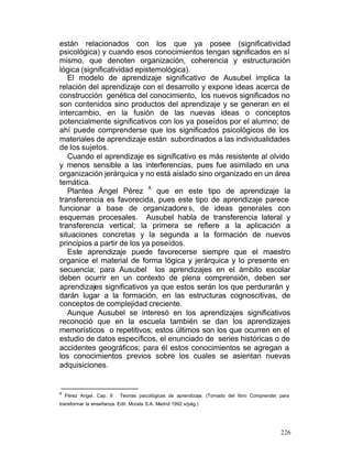 están relacionados con los que ya posee (significatividad
psicológica) y cuando esos conocimientos tengan significados en sí
mismo, que denoten organización, coherencia y estructuración
lógica (significatividad epistemológica).
El modelo de aprendizaje significativo de Ausubel implica la
relación del aprendizaje con el desarrollo y expone ideas acerca de
construcción genética del conocimiento, los nuevos significados no
son contenidos sino productos del aprendizaje y se generan en el
intercambio, en la fusión de las nuevas ideas o conceptos
potencialmente significativos con los ya poseídos por el alumno; de
ahí puede comprenderse que los significados psicológicos de los
materiales de aprendizaje están subordinados a las individualidades
de los sujetos.
Cuando el aprendizaje es significativo es más resistente al olvido
y menos sensible a las interferencias, pues fue asimilado en una
organización jerárquica y no está aislado sino organizado en un área
temática.
8
Plantea Ángel Pérez
que en este tipo de aprendizaje la
transferencia es favorecida, pues este tipo de aprendizaje parece
funcionar a base de organizadore s, de ideas generales con
esquemas procesales. Ausubel habla de transferencia lateral y
transferencia vertical; la primera se refiere a la aplicación a
situaciones concretas y la segunda a la formación de nuevos
principios a partir de los ya poseídos.
Este aprendizaje puede favorecerse siempre que el maestro
organice el material de forma lógica y jerárquica y lo presente en
secuencia; para Ausubel los aprendizajes en el ámbito escolar
deben ocurrir en un contexto de plena comprensión, deben ser
aprendizajes significativos ya que estos serán los que perdurarán y
darán lugar a la formación, en las estructuras cognoscitivas, de
conceptos de complejidad creciente.
Aunque Ausubel se interesó en los aprendizajes significativos
reconoció que en la escuela también se dan los aprendizajes
memorísticos o repetitivos; estos últimos son los que ocurren en el
estudio de datos específicos, el enunciado de series históricas o de
accidentes geográficos; para él estos conocimientos se agregan a
los conocimientos previos sobre los cuales se asientan nuevas
adquisiciones.

8

Pérez Angel. Cap. II . Teorías psicológicas de aprendizaje. (Tomado del libro Comprender para

transformar la enseñanza. Edit. Morata S.A. Madrid 1992 s/pág.)

226

 