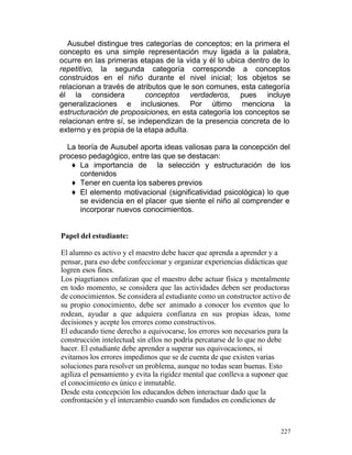 Ausubel distingue tres categorías de conceptos; en la primera el
concepto es una simple representación muy ligada a la palabra,
ocurre en las primeras etapas de la vida y él lo ubica dentro de lo
repetitivo, la segunda categoría corresponde a conceptos
construidos en el niño durante el nivel inicial; los objetos se
relacionan a través de atributos que le son comunes, esta categoría
él la considera
conceptos verdaderos, pues incluye
generalizaciones e inclusiones. Por último menciona la
estructuración de proposiciones, en esta categoría los conceptos se
relacionan entre sí, se independizan de la presencia concreta de lo
externo y es propia de la etapa adulta.
La teoría de Ausubel aporta ideas valiosas para la concepción del
proceso pedagógico, entre las que se destacan:
♦ La importancia de la selección y estructuración de los
contenidos
♦ Tener en cuenta los saberes previos
♦ El elemento motivacional (significatividad psicológica) lo que
se evidencia en el placer que siente el niño al comprender e
incorporar nuevos conocimientos.

Papel del estudiante:
El alumno es activo y el maestro debe hacer que aprenda a aprender y a
pensar, para eso debe confeccionar y organizar experiencias didácticas que
logren esos fines.
Los piagetianos enfatizan que el maestro debe actuar física y mentalmente
en todo momento, se considera que las actividades deben ser productoras
de conocimientos. Se considera al estudiante como un constructor activo de
su propio conocimiento, debe ser animado a conocer los eventos que lo
rodean, ayudar a que adquiera confianza en sus propias ideas, tome
decisiones y acepte los errores como constructivos.
El educando tiene derecho a equivocarse, los errores son necesarios para la
construcción intelectual; sin ellos no podría percatarse de lo que no debe
hacer. El estudiante debe aprender a superar sus equivocaciones, si
evitamos los errores impedimos que se de cuenta de que existen varias
soluciones para resolver un problema, aunque no todas sean buenas. Esto
agiliza el pensamiento y evita la rigidez mental que conlleva a suponer que
el conocimiento es único e inmutable.
Desde esta concepción los educandos deben interactuar dado que la
confrontación y el intercambio cuando son fundados en condiciones de

227

 