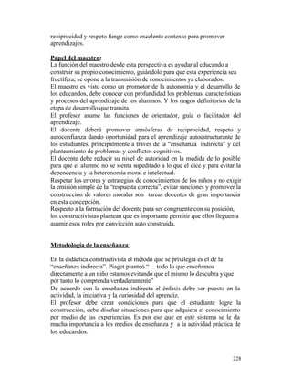 reciprocidad y respeto funge como excelente contexto para promover
aprendizajes.
Papel del maestro:
La función del maestro desde esta perspectiva es ayudar al educando a
construir su propio conocimiento, guiándolo para que esta experiencia sea
fructífera; se opone a la transmisión de conocimientos ya elaborados.
El maestro es visto como un promotor de la autonomía y el desarrollo de
los educandos, debe conocer con profundidad los problemas, características
y procesos del aprendizaje de los alumnos. Y los rasgos definitorios de la
etapa de desarrollo que transita.
El profesor asume las funciones de orientador, guía o facilitador del
aprendizaje.
El docente deberá promover atmósferas de reciprocidad, respeto y
autoconfianza dando oportunidad para el aprendizaje autoestructurante de
los estudiantes, principalmente a través de la “enseñanza indirecta” y del
planteamiento de problemas y conflictos cognitivos.
El docente debe reducir su nivel de autoridad en la medida de lo posible
para que el alumno no se sienta supeditado a lo que el dice y para evitar la
dependencia y la heteronomía moral e intelectual.
Respetar los errores y estrategias de conocimientos de los niños y no exigir
la emisión simple de la “respuesta correcta”, evitar sanciones y promover la
construcción de valores morales son tareas docentes de gran importancia
en esta concepción.
Respecto a la formación del docente para ser congruente con su posición,
los constructivistas plantean que es importante permitir que ellos lleguen a
asumir esos roles por convicción auto construida.
Metodología de la enseñanza:
En la didáctica constructivista el método que se privilegia es el de la
“enseñanza indirecta”. Piaget planteó “ ... todo lo que enseñamos
directamente a un niño estamos evitando que el mismo lo descubra y que
por tanto lo comprenda verdaderamente”
De acuerdo con la enseñanza indirecta el énfasis debe ser puesto en la
actividad, la iniciativa y la curiosidad del aprendiz.
El profesor debe crear condiciones para que el estudiante logre la
construcción, debe diseñar situaciones para que adquiera el conocimiento
por medio de las experiencias. Es por eso que en este sistema se le da
mucha importancia a los medios de enseñanza y a la actividad práctica de
los educandos.

228

 