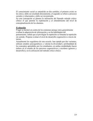 El conocimiento social es entend ido en dos sentidos; el primero existe en
los otros y debe ser enseñado directamente, el segundo se refiere a procesos
sociales y relacionales y debe ser reconstruido.
En esta concepción se plantea la utilización del llamado método crítico
clínico el que permite la exploración y el entendimiento del nivel de
conceptualización de los alumnos.
Evaluación
P iaget se declaró en contra de los exámenes porque estos generalmente
evalúan la adquisición de información y no las habilidades del
pensamiento, señala que al privilegiar la repetición se fomenta la repetición
sin sentido. Propone evaluar el nivel de desarrollo cognoscitivo a través de
tareas.
Actualmente los seguidores de esta escuela han optado por dos variantes,
utilizan estudios psicogenéticos y valoran la diversidad y profundidad de
los conceptos aprendidos por los estudiantes; en ambas modalidades hacen
énfasis en el estudio de los procesos cognoscitivos y escolares (génesis y
desarrollo) y en la utilización del método crítico clínico.

229

 