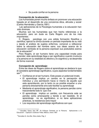 • Se puede confiar en la persona
Concepción de la educación:
Los humanistas ponen mucho énfasis en promover una educación
basada en el desarrollo de una conciencia ética, altruista y social
(Carlos Hernández y García,1991)
Las aplicaciones de la Psicología humanista a la educación han
sido diversas.
Muchos son los humanistas que han hecho referencias a la
educación, pero sin duda es Carls Rogers uno de los más
importantes.
C. Rogers, psicólogo con una sólida formación filosófica y
científica, ejerció la clínica durante un período importante de su vida
y desde el análisis de sujetos enfermos, comenzó a reflexionar
sobre la educación del hombre sano; sus ideas acerca de la
educación centrada en la persona expresan sus postulados acerca
de la educación9 .
Para Rogers, el ser humano tiene una capacidad innata para
aprender; este aprendizaje llega a ser significativo cuando involucra
a la persona en su totalidad (lo afectivo y lo cognitivo) y se desarrolla
de forma vivencial.
Concepción de aprendizaje:
Entre las ideas de Rogers sobre el aprendizaje se destaca lo que
él considera aprendizaje significativo, cuyos aspectos fundamentales
son10:
• Confianza en el ser humano. Este posee un potencial innato.
• El aprendizaje implica un cambio en la percepción del
individuo y una asimilación hacia sí mismo de aquello que
esta aprendiendo, por lo tanto no es posible enseñar a una
persona directamente sino solo facilitar su aprendizaje
• Mediante el aprendizaje significativo, la persona percibe como
trascendente todo lo que vive
• El aprendizaje implica un cambio, con frecuencia este se
percibe como amenazante y tiende a ser resistido. Si el
aprendizaje no es significativo, si no tiene aplicaciones
prácticas, la resistencia será mayor
• Los requisitos del aprendizaje significativos son que:
González Garza Ana Ma. “El Enfoque Centrado en la Persona.
Educación”. Capitulo 8. Editorial Trillas, México, enero 1987
9

Aplicaciones a la

10

González G. Ana Ma. Obra citada. Pág. 2

232

 