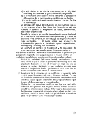 a) el estudiante no se sienta amenazado en su dignidad
humana y encuentre en el grupo confianza y seguridad
b) al reducirse la amenaza del medio ambiente, la percepción
diferenciada d e la experiencia se desbloquea, se facilita
c) la participación activa del estudiante en su proceso, facilita
el aprendizaje
• La participación activa del estudiante en las diversas etapas
de su proceso abarca las diferentes dimensiones del ser
humano y permite la integración de ideas, sentimientos,
acciones y experiencias
• Cuando la persona se concibe integralmente, en su totalidad
en la que todos sus elementos son importantes y buscan el
equilibrio y la armonía, el aprendizaje es mejor asimilado y
más perdurable.
El juicio crítico que promueve la
autovaloración permite al estudiante lograr independizarse,
ser original y creativo y vivir libremente
• La apertura al cambio, la flexibilidad y la capacidad de
aprender a aprender son elementos de gran importancia.
Si el proceso de enseñar – aprender es un encuentro entre el que facilita y el
que aprende, el aprendiz tiene que participar en el proceso. Son tres las
condiciones que el alumno necesita cumplir para lograr el aprendizaje:
1) Percibir las condiciones facilitantes. Es decir, los estudiantes deben
darse cuneta de que es sincera la propuesta del maestro y no lo está
engañando. Percatarse de que el profesor no finge sino que es
genuina su postura facilitante es una condición necesaria para
superar el escepticismo inicial. Igualmente se debe evitar que su
actitud se confunda como de que es “maestro barco”.
2) Conciencia de la existencia de un problema. El educando debe
percibir un problema como relevante y digno de estudiarse. Por eso
las situaciones problemáticas tiene que ser reales, trascendentes en el
sentido de afectar aspectos importantes de su propia existencia y por
lo tanto vale la pena esmerarse en solucionarlas.
1) Motivación. Los humanistas consideran que hay una motivación
intrínseca por aprender. Por desgracia nuestro sistema educativo
actual frena esta motivación en lugar de favorecerla. Las condiciones
facilitantes en contrapartida convierten el aprendizaje en algo vivo,
tonificante, autentico, lo que conlleva a que el alumno se convierta
en un ser que aprende y que continuamente cambia.

233

 