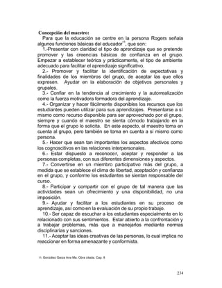 Concepción del maestro:
Para que la educación se centre en la persona Rogers señala
11
algunos funciones básicas del educador , que son:
1.-Presentar con claridad el tipo de aprendizaje que se pretende
promover y las creenc ias básicas de confianza en el grupo.
Empezar a establecer teórica y prácticamente, el tipo de ambiente
adecuado para facilitar el aprendizaje significativo.
2.- Promover y facilitar la identificación de expectativas y
finalidades de los miembros del grupo, de aceptar las que ellos
expresen. Ayudar en la elaboración de objetivos personales y
grupales.
3.- Confiar en la tendencia al crecimiento y la autorrealización
como la fuerza motivadora formadora del aprendizaje.
4.- Organizar y hacer fácilmente disponibles los recursos que los
estudiantes pueden utilizar para sus aprendizajes. Presentarse a sí
mismo como recurso disponible para ser aprovechado por el grupo,
siempre y cuando el maestro se sienta cómodo trabajando en la
forma que el grupo lo solicita. En este aspecto, el maestro toma en
cuenta al grupo, pero también se toma en cuenta a sí mismo como
persona.
5.- Hacer que sean tan importantes los aspectos afectivos como
los cognoscitivos en las relaciones interpersonales.
6.- Estar dispuesto a reconoce r, aceptar y responder a las
personas completas, con sus diferentes dimensiones y aspectos.
7.- Convertirse en un miembro participativo más del grupo, a
medida que se establece el clima de libertad, aceptación y confianza
en el grupo, y conforme los estudiantes se sientan responsable del
curso.
8.- Participar y compartir con el grupo de tal manera que las
actividades sean un ofrecimiento y una disponibilidad, no una
imposición.
9.- Ayudar y facilitar a los estudiantes en su proceso de
aprendizaje, así como en la evaluación de su propio trabajo.
10.- Ser capaz de escuchar a los estudiantes especialmente en lo
relacionado con sus sentimientos. Estar abierto a la confrontación y
a trabajar problemas, más que a manejarlos mediante normas
disciplinarias y sanciones.
11.- Aceptar las ideas creativas de las personas, lo cual implica no
reaccionar en forma amenazante y conformista.

11. González Garza Ana Ma. Obra citada. Cap. 8

234

 
