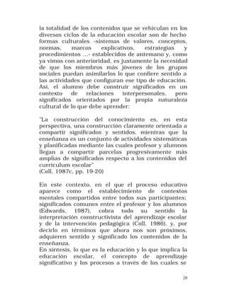 la totalidad de los contenidos que se vehiculan en los
diversos ciclos de la educación escolar son de hecho
formas culturales -sistemas de valores, conceptos,
normas,
marcos
explicativos,
estrategias
y
procedimientos ...- establecidos de antemano y, como
ya vimos con anterioridad, es justamente la necesidad
de que los miembros más jóvenes de los grupos
sociales puedan asimilarlos lo que confiere sentido a
las actividades que configuran ese tipo de educación.
Así, el alumno debe construir significados en un
contexto
de
relaciones
interpersonales,
pero
significados orientados por la propia naturaleza
cultural de lo que debe aprender:
"La construcción del conocimiento es, en esta
perspectiva, una construcción claramente orientada a
compartir significados y sentidos, mientras que la
enseñanza es un conjunto de actividades sistemáticas
y planificadas mediante las cuales profesor y alumnos
llegan a compartir parcelas progresivamente más
amplias de significados respecto a los contenidos del
curriculum escolar"
(Coll, 1987c, pp. 19-20)
En este contexto, en el que el proceso educativo
aparece como el establecimiento de contextos
mentales compartidos entre todos sus participantes;
significados comunes entre el profesor y los alumnos
(Edwards, 1987), cobra todo su sentido la
interpretación constructivista del aprendizaje escolar
y de la intervención pedagógica (Coll, 1986), y, por
decirlo en términos que ahora nos son próximos,
adquieren sentido y significado los contenidos de la
enseñanza.
En síntesis, lo que es la educación y lo que implica la
educación escolar, el concepto de aprendizaje
significativo y los procesos a través de los cuales se
20

 