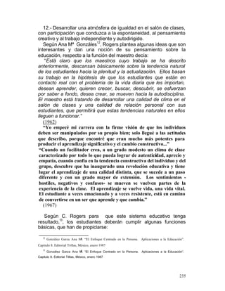 12.- Desarrollar una atmósfera de igualdad en el salón de clases,
con participación que conduzca a la espontaneidad, al pensamiento
creativo y al trabajo independiente y autodirigido.
12
Según Ana Mª Gonzáles , Rogers plantea algunas ideas que son
interesantes y dan una noción de su pensamiento sobre la
educación, respecto a la función del maestro decía:
“Está claro que los maestros cuyo trabajo se ha descrito
anteriormente, descansan básicamente sobre la tendencia natural
de los estudiantes hacia la plenitud y la actualización. Ellos basan
su trabajo en la hipótesis de que los estudiantes que están en
contacto real con el problema de la vida diaria que les importan,
desean aprender, quieren crecer, buscar, descubrir, se esfuerzan
por saber a fondo, desea crear, se mueven hacia la autodisciplina.
El maestro está tratando de desarrollar una calidad de clima en el
salón de clases y una calidad de relación personal con sus
estudiantes, que permitirá que estas tendencias naturales en ellos
lleguen a funcionar.”
(1962)
“Yo empecé mi carrera con la firme visión de que los individuos
deben ser manipulados por su propio bien; solo llegué a las actitudes
que describo, porque encontré que eran mucho más potentes para
producir el aprendizaje significativo y el cambio constructivo...”
“Cuando un facilitador crea, a un grado modesto un clima de clase
caracterizado por todo lo que pueda lograr de autenticidad, aprecio y
empatía, cuando confía en la tendencia constructiva del individuo y del
grupo, descubre que ha inaugurado una revolución educativa y tiene
lugar el aprendizaje de una calidad distinta, que se sucede a un paso
diferente y con un grado mayor de extensión. Los sentimientos hostiles, negativos y confusos- se mueven se vuelven partes de la
experiencia de la clase. El aprendizaje se vuelve vida, una vida vital.
El estudiante a veces emocionado y a veces resistente, está en camino
de convertirse en un ser que aprende y que cambia.”
(1967)
Según C. Rogers para que este sistema educativo tenga
13
resultado, , los estudiantes deberán cumplir algunas funciones
básicas, que han de propiciarse:
12

González Garza Ana Ma. “El Enfoque Centrado en la Persona. Aplicaciones a la Educación”.

Capitulo 8. Editorial Trillas, México, enero 1987
13

a

González Garza Ana M. “El Enfoque Centrado en la Persona.

Aplicaciones a la Educación”.

Capitulo 8. Editorial Trillas, México, enero 1987

235

 