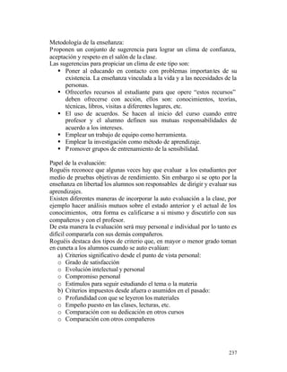 Metodología de la enseñanza:
P roponen un conjunto de sugerencia para lograr un clima de confianza,
aceptación y respeto en el salón de la clase.
Las sugerencias para propiciar un clima de este tipo son:
§ Poner al educando en contacto con problemas importan tes de su
existencia. La enseñanza vinculada a la vida y a las necesidades de la
personas.
§ Ofrecerles recursos al estudiante para que opere “estos recursos”
deben ofrecerse con acción, ellos son: conocimientos, teorías,
técnicas, libros, visitas a diferentes lugares, etc.
§ El uso de acuerdos. Se hacen al inicio del curso cuando entre
profesor y el alumno definen sus mutuas responsabilidades de
acuerdo a los intereses.
§ Emplear un trabajo de equipo como herramienta.
§ Emplear la investigación como método de aprendizaje.
§ P romover grupos de entrenamiento de la sensibilidad.
Papel de la evaluación:
Roguéis reconoce que algunas veces hay que evaluar a los estudiantes por
medio de pruebas objetivas de rendimiento. Sin embargo si se opto por la
enseñanza en libertad los alumnos son responsables de dirigir y evaluar sus
aprendizajes.
Existen diferentes maneras de incorporar la auto evaluación a la clase, por
ejemplo hacer análisis mutuos sobre el estado anterior y el actual de los
conocimientos, otra forma es calificarse a si mismo y discutirlo con sus
compañeros y con el profesor.
De esta manera la evaluación será muy personal e individual por lo tanto es
difícil compararla con sus demás compañeros.
Roguéis destaca dos tipos de criterio que, en mayor o menor grado toman
en cuneta a los alumnos cuando se auto evalúan:
a) Criterios significativo desde el punto de vista personal:
o Grado de satisfacción
o Evolución intelectual y personal
o Compromiso personal
o Estímulos para seguir estudiando el tema o la materia
b) Criterios impuestos desde afuera o asumidos en el pasado:
o P rofundidad con que se leyeron los materiales
o Empeño puesto en las clases, lecturas, etc.
o Comparación con su dedicación en otros cursos
o Comparación con otros compañeros

237

 