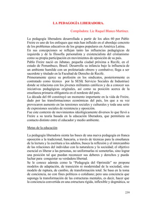 LA PEDAGOGÍA LIBERADORA.
Compiladora: Lic Raquel Blanco Martínez.
La pedagogía liberadora desarrollada a partir de los años 60 por Pablo
Freire es uno de los enfoques que más han influido en el abordaje concreto
de los problemas educativos de los grupos populares en América Latina.
En sus concepciones se reflejan tanto las influencias pedagógicas de
izquierda y de la filosofía personalista y existencialista del cristianismo
como su propia participación en movimientos de oposición de su país.
Pablo Freire nació en Jabatao, pequeña ciudad próxima a Recife, en el
estado de Pemanbuco, Brasil. Desarrolla su infancia bajo la influencia de
un ambiente humilde con un proletariado obrero y combativo; llega a ser
sacerdote y titulado en la Facultad de Derecho de Recife.
Primeramente ejerce su profesión en los sindicatos, posteriormente es
contratado como técnico por la SESI( Servicio Sociales de Industrias)
donde se relaciona con los jóvenes militantes católicos y da a conocer sus
iniciativas pedagógicas originales, así como su posición acerca de la
enseñanza primaria obligatoria en el nordeste del país.
La década del 60 constituyó un momento importante en la vida de Freire,
dado por las transformaciones económicas del país, los que a su vez
provocaron aumento en las tensiones sociales y culturales y toda una serie
de expresiones sociales de resistencia y oposición.
Fue este contexto de movimientos ideológicamente diversos lo que llevó a
Freire a su teoría basada en la educación liberadora, que permitiera un
contacto distinto entre el educador y medio ambiente.
Metas de la educación
La pedagogía liberadora sienta las bases de una nueva pedagogía en franca
oposición a la tradicional, bancaria, a través de técnicas para la enseñanza
de la lectura y la escritura a los adultos, busca la reflexión y el intercambio
de las relaciones del individuo con la naturaleza y la sociedad; el objetivo
esencial es liberar a las personas, no uniformarlas ni someterlas, sino lograr
una posición tal que puedan reconocer sus deberes y derechos y pueda
luchar para conquistar su verdadera libertad.
Se le conoce además como la “Pedagogía del Oprimido” no propone
modelos de adaptación, de transición ni modernidad de la sociedad, sino
modelo de ruptura, de cambio, de transformación total. Se basa en la toma
de conciencia, no con fines políticos o cotidiano; pero una conciencia que
suponga la transformación de las estructuras mentales, es decir, hacer que
la conciencia convertida en una estructura rígida, inflexible y dogmática, se
239

 